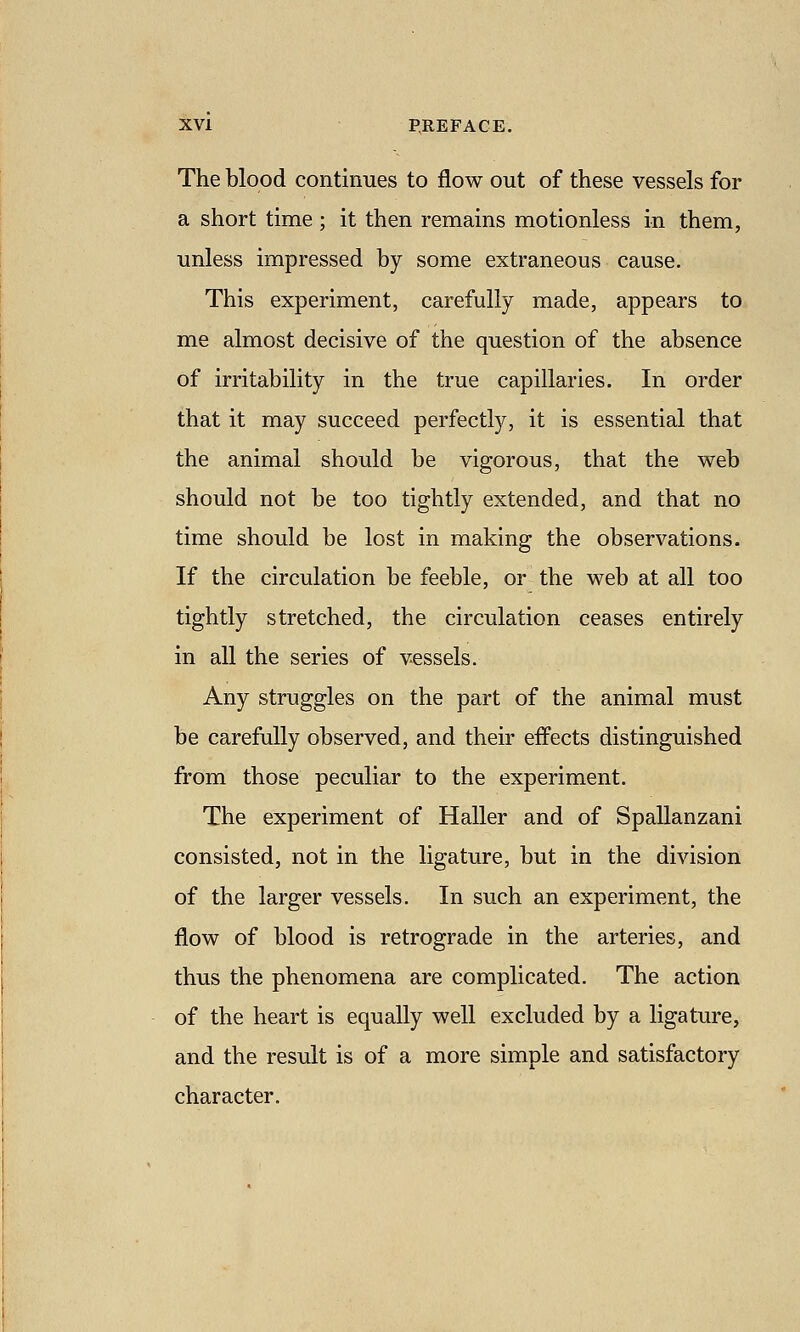 The blood continues to flow out of these vessels for a short time ; it then remains motionless in them, unless impressed by some extraneous cause. This experiment, carefully made, appears to me almost decisive of the question of the absence of irritability in the true capillaries. In order that it may succeed perfectly, it is essential that the animal should be vigorous, that the web should not be too tightly extended, and that no time should be lost in making the observations. If the circulation be feeble, or the web at all too tightly stretched, the circulation ceases entirely in all the series of vessels. Any struggles on the part of the animal must be carefully observed, and their effects distinguished from those peculiar to the experiment. The experiment of Haller and of Spallanzani consisted, not in the ligature, but in the division of the larger vessels. In such an experiment, the flow of blood is retrograde in the arteries, and thus the phenomena are complicated. The action of the heart is equally well excluded by a ligature, and the result is of a more simple and satisfactory character.