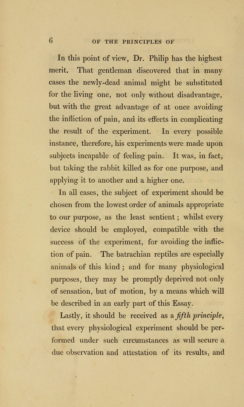 In this point of view, Dr. Philip has the highest merit. That gentleman discovered that in many cases the newly-dead animal might be substituted for the living one, not only without disadvantage, but with the great advantage of at once avoiding the infliction of pain, and its effects in complicating the result of the experiment. In every possible instance, therefore, his experiments were made upon subjects incapable of feeling pain. It was, in fact, but taking the rabbit killed as for one purpose, and applying it to another and a higher one. In all cases, the subject of experiment should be chosen from the lowest order of animals appropriate to our purpose, as the least sentient; whilst every device should be employed, compatible with the success of the experiment, for avoiding the inflic- tion of pain. The batrachian reptiles are especially animals of this kind; and for many physiological purposes, they may be promptly deprived not only of sensation, but of motion, by a means which will be described in an early part of this Essay. Lastly, it should be received as a. ffth principle, that every physiological experiment should be per- formed under such circumstances as will secure a due observation and attestation of its results, and