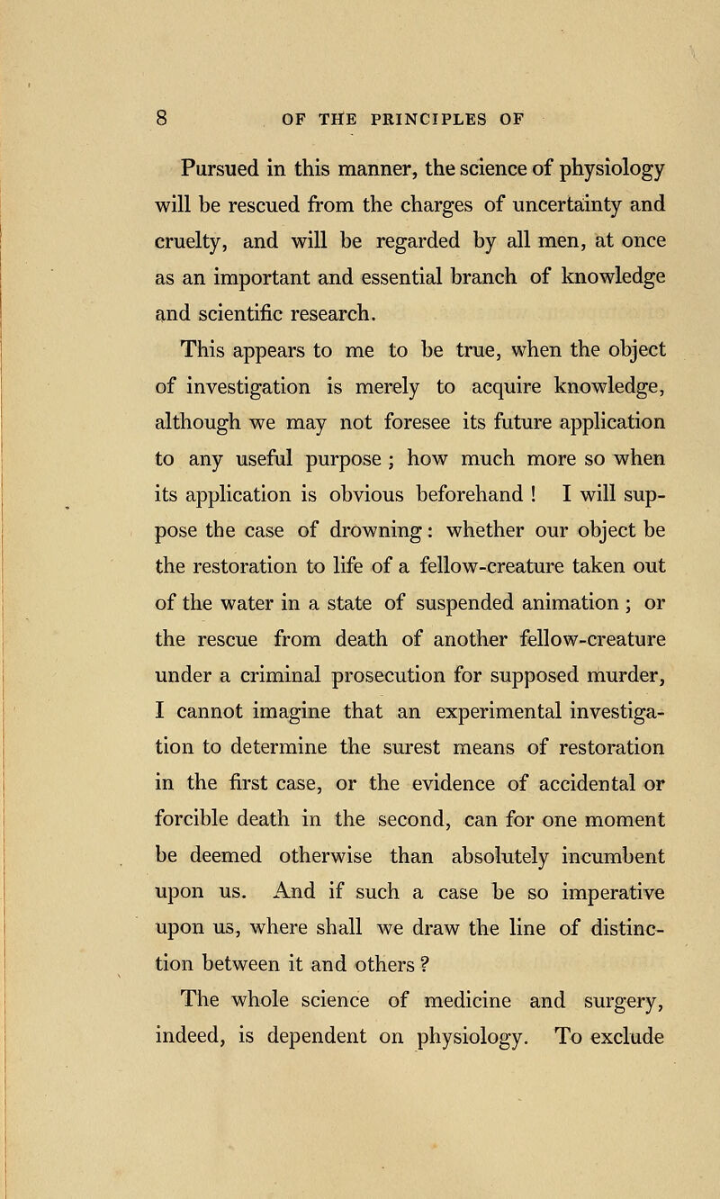 Pursued in this manner, the science of physiology will be rescued from the charges of uncerta;inty and cruelty, and will be regarded by all men, at once as an important and essential branch of knowledge and scientific research. This appears to me to be true, when the object of investigation is merely to acquire knowledge, although we may not foresee its future application to any useful purpose ; how much more so when its application is obvious beforehand ! I will sup- pose the case of drowning: whether our object be the restoration to life of a fellow-creature taken out of the water in a state of suspended animation ; or the rescue from death of another fellow-creature under a criminal prosecution for supposed naurder, I cannot imagine that an experimental investiga- tion to determine the surest means of restoration in the first case, or the evidence of accidental or forcible death in the second, can for one moment be deemed otherwise than absolutely incumbent upon us. And if such a case be so imperative upon us, where shall we draw the line of distinc- tion between it and others ? The whole science of medicine and surgery, indeed, is dependent on physiology. To exclude