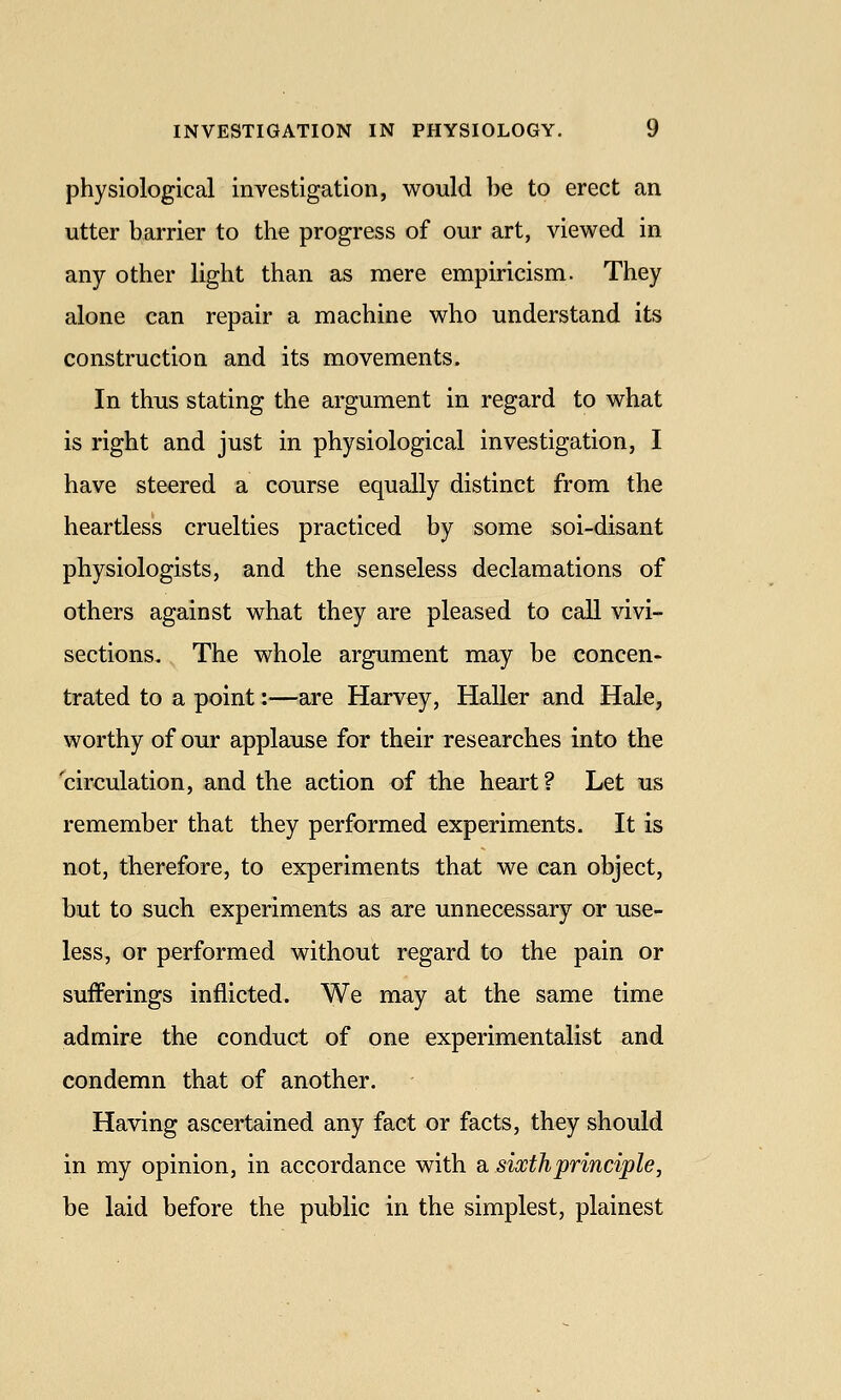 physiological investigation, would be to erect an utter barrier to the progress of our art, viewed in any other light than as mere empiricism. They alone can repair a machine who understand its construction and its movements. In thus stating the argument in regard to what is right and just in physiological investigation, I have steered a course equally distinct from the heartless cruelties practiced by some soi-disant physiologists, and the senseless declamations of others against what they are pleased to call vivi- sections. The whole argument may be concen- trated to a point:—are Harvey, Haller and Hale, worthy of our applause for their researches into the circulation, and the action of the heart ? Let us remember that they performed experiments. It is not, therefore, to experiments that we can object, but to such experiments as are unnecessary or use- less, or performed without regard to the pain or sufferings inflicted. We may at the same time admire the conduct of one experimentalist and condemn that of another. Having ascertained any fact or facts, they should in my opinion, in accordance with a sixth principle, be laid before the public in the simplest, plainest