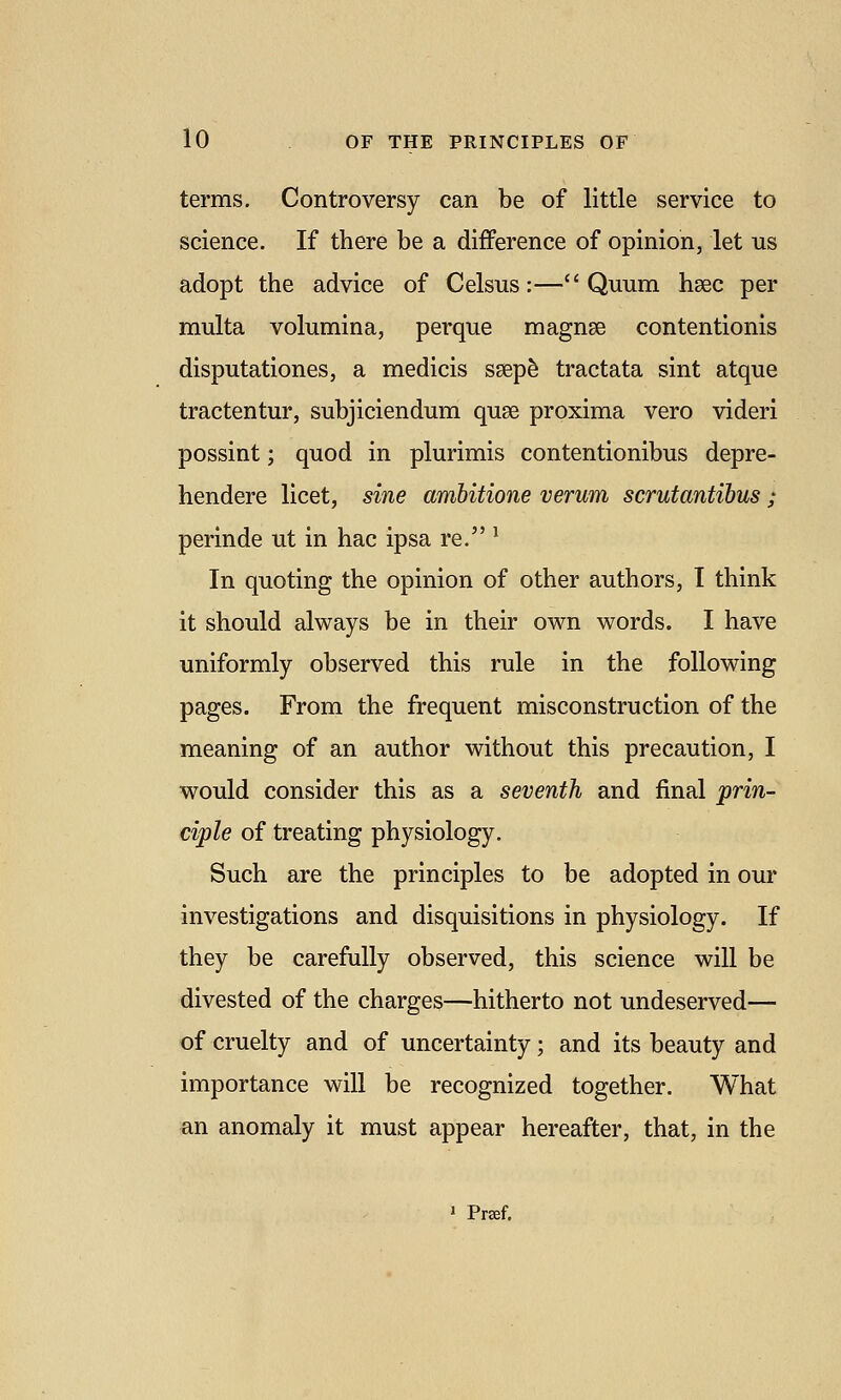 terms. Controversy can be of little service to science. If there be a difference of opinion, let us adopt the advice of Celsus:— Quum hsec per multa volumina, perque magnse contentionis disputationes, a medicis sgep^ tractata sint atque tractentur, subjiciendum quae proxima vero videri possint; quod in plurimis contentionibus depre- hendere licet, sine ambitione verum scrutantibus ; perinde ut in hac ipsa re. ^ In quoting the opinion of other authors, I think it should always be in their own words. I have uniformly observed this rule in the following pages. From the frequent misconstruction of the meaning of an author without this precaution, I would consider this as a seventh and final prin- ciple of treating physiology. Such are the principles to be adopted in our investigations and disquisitions in physiology. If they be carefully observed, this science will be divested of the charges—hitherto not undeserved— of cruelty and of uncertainty; and its beauty and importance will be recognized together. What an anomaly it must appear hereafter, that, in the » Prsef.