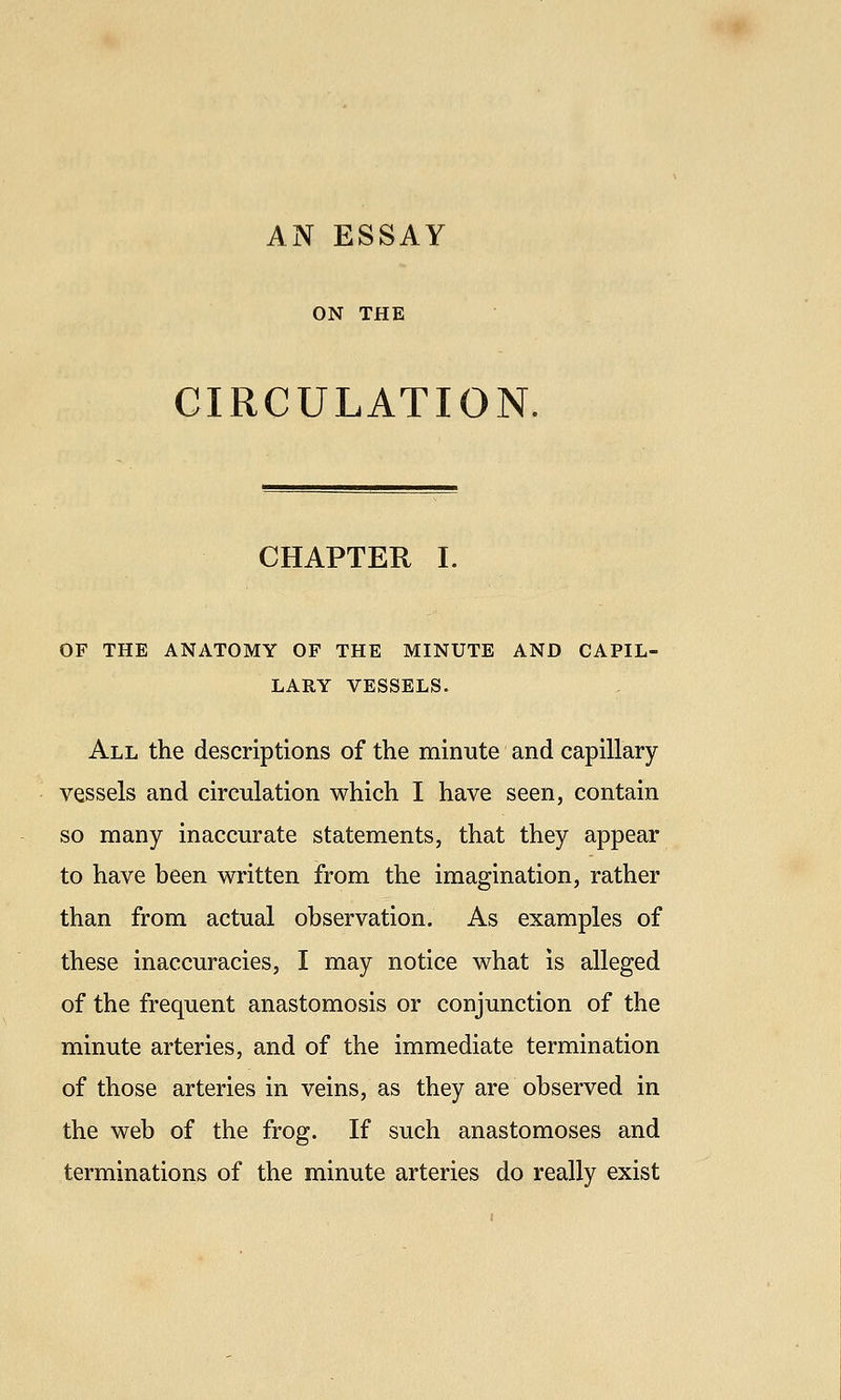 ON THE CIRCULATION. CHAPTER I. OF THE ANATOMY OF THE MINUTE AND CAPIL- LARY VESSELS. All the descriptions of the minute and capillary vessels and circulation which I have seen, contain so many inaccurate statements, that they appear to have been written from the imagination, rather than from actual observation. As examples of these inaccuracies, I may notice what is alleged of the frequent anastomosis or conjunction of the minute arteries, and of the immediate termination of those arteries in veins, as they are observed in the web of the frog. If such anastomoses and terminations of the minute arteries do really exist