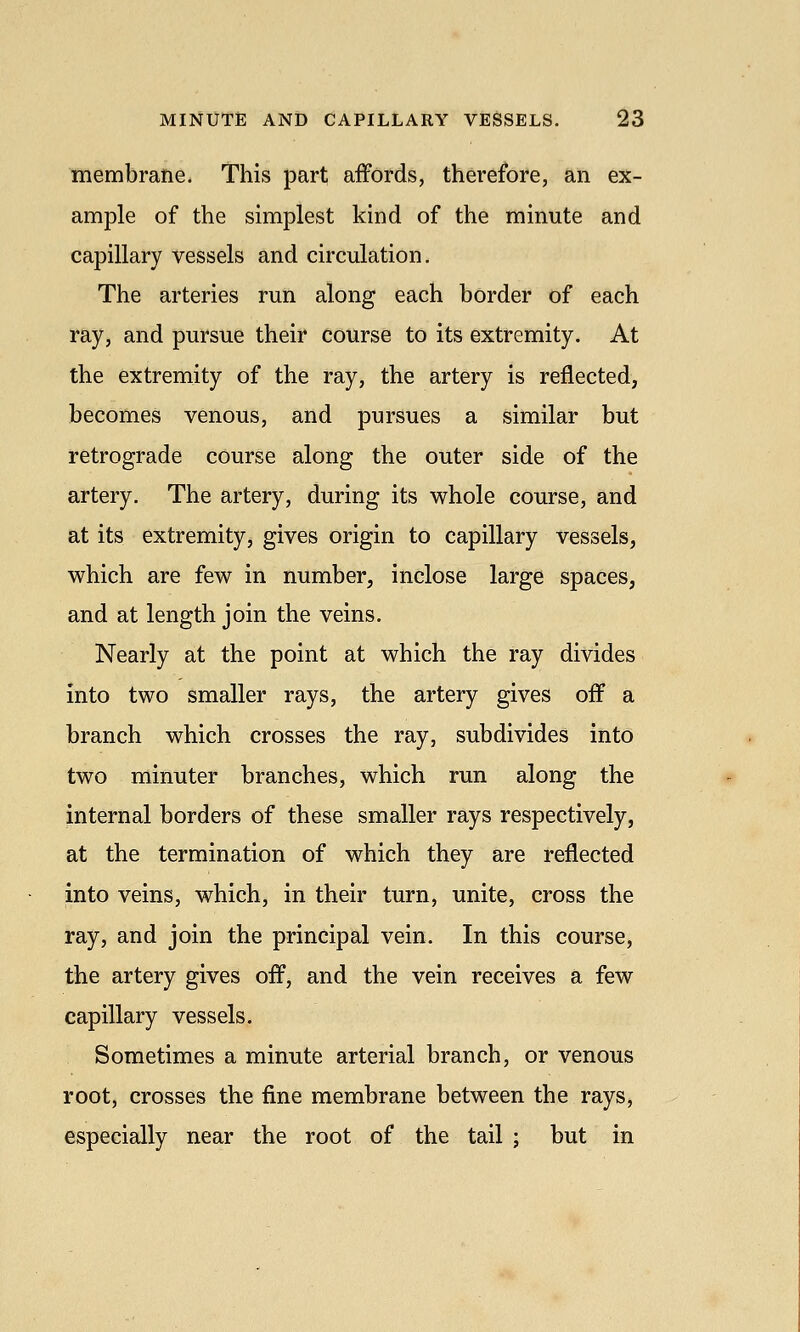 membrane. This part affords, therefore, an ex- ample of the simplest kind of the minute and capillary vessels and circulation. The arteries run along each border of each ray, and pursue their course to its extremity. At the extremity of the ray, the artery is reflected, becomes venous, and pursues a similar but retrograde course along the outer side of the artery. The artery, during its whole course, and at its extremity, gives origin to capillary vessels, which are few in number, inclose large spaces, and at length join the veins. Nearly at the point at which the ray divides into two smaller rays, the artery gives off a branch which crosses the ray, subdivides into two minuter branches, which run along the internal borders of these smaller rays respectively, at the termination of which they are reflected into veins, which, in their turn, unite, cross the ray, and join the principal vein. In this course, the artery gives off, and the vein receives a few capillary vessels. Sometimes a minute arterial branch, or venous root, crosses the fine membrane between the rays, especially near the root of the tail ; but in