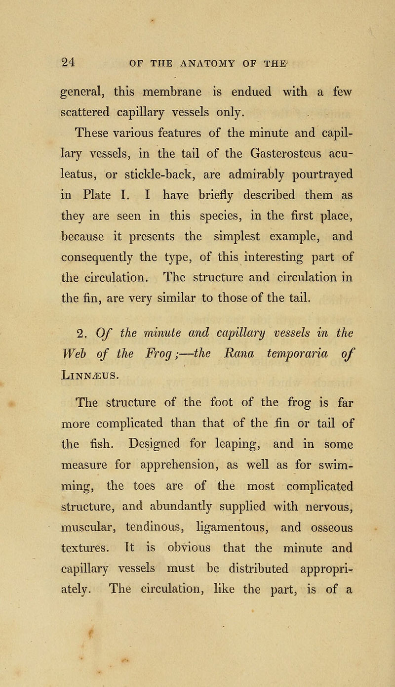 general, this membrane is endued with a few scattered capillary vessels only. These various features of the minute and capil- lary vessels, in the tail of the Gasterosteus acu- leatus, or stickle-hack, are admirably pourtrayed in Plate I. I have briefly described them as they are seen in this species, in the first place, because it presents the simplest example, and consequently the type, of this interesting part of the circulation. The structure and circulation in the fin, are very similar to those of the tail. 2. Of the minute and capillary vessels in the Web of the Frog;—the Rana temporaria of LlNN^US. The structure of the foot of the frog is far more complicated than that of the iin or tail of the fish. Designed for leaping, and in some measure for apprehension, as well as for swim- ming, the toes are of the most complicated structure, and abundantly supplied with nervous, muscular, tendinous, ligamentous, and osseous textures. It is obvious that the minute and capillary vessels must be distributed appropri- ately. The circulation, like the part, is of a