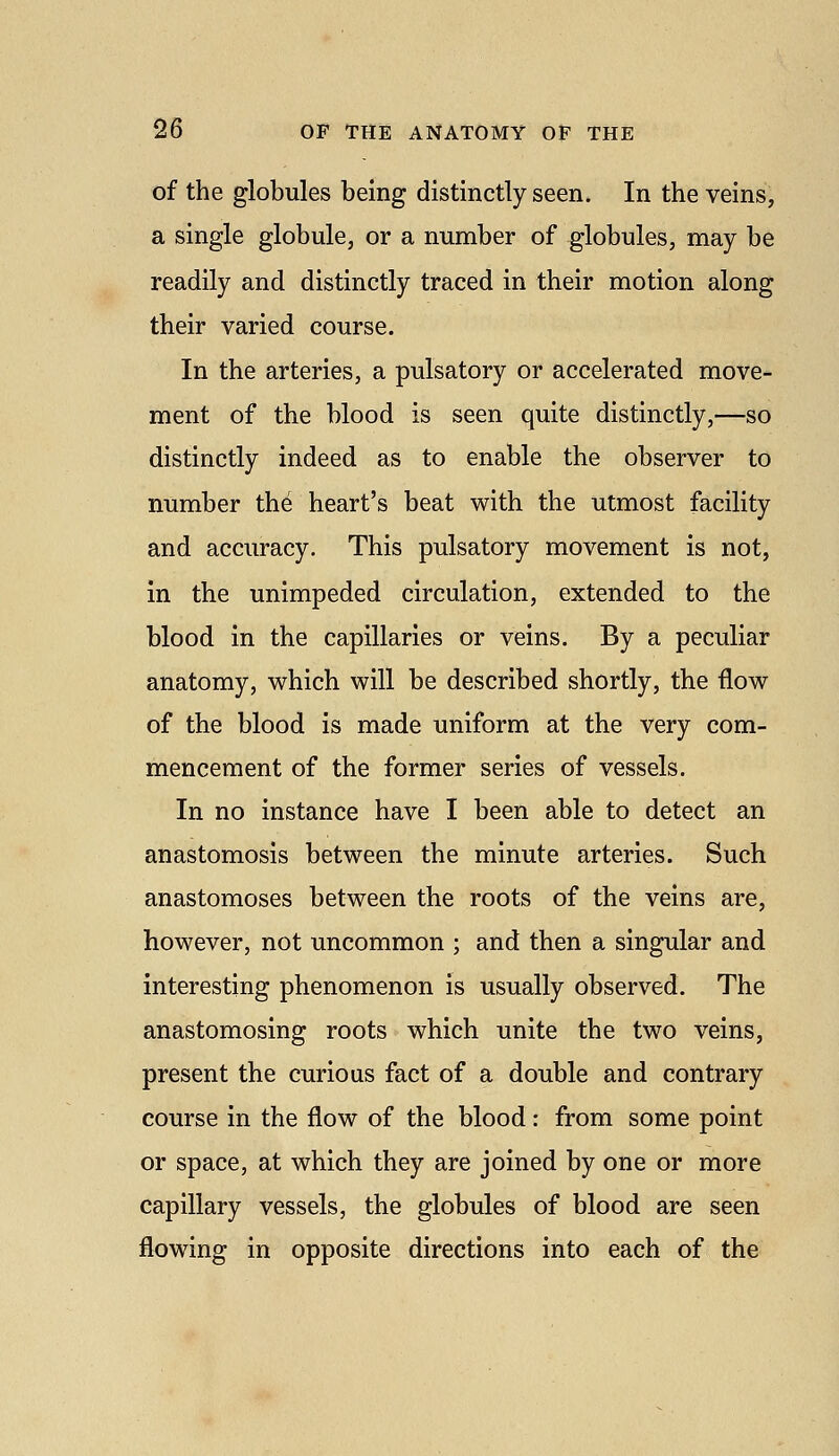 of the globules being distinctly seen. In the veins, a single globule, or a number of globules, may be readily and distinctly traced in their motion along their varied course. In the arteries, a pulsatory or accelerated move- ment of the blood is seen quite distinctly,—so distinctly indeed as to enable the observer to number the heart's beat with the utmost facility and accuracy. This pulsatory movement is not, in the unimpeded circulation, extended to the blood in the capillaries or veins. By a peculiar anatomy, which will be described shortly, the flow of the blood is made uniform at the very com- mencement of the former series of vessels. In no instance have I been able to detect an anastomosis between the minute arteries. Such anastomoses between the roots of the veins are, however, not uncommon ; and then a singular and interesting phenomenon is usually observed. The anastomosing roots which unite the two veins, present the curious fact of a double and contrary course in the flow of the blood: from some point or space, at which they are joined by one or more capillary vessels, the globules of blood are seen flowing in opposite directions into each of the