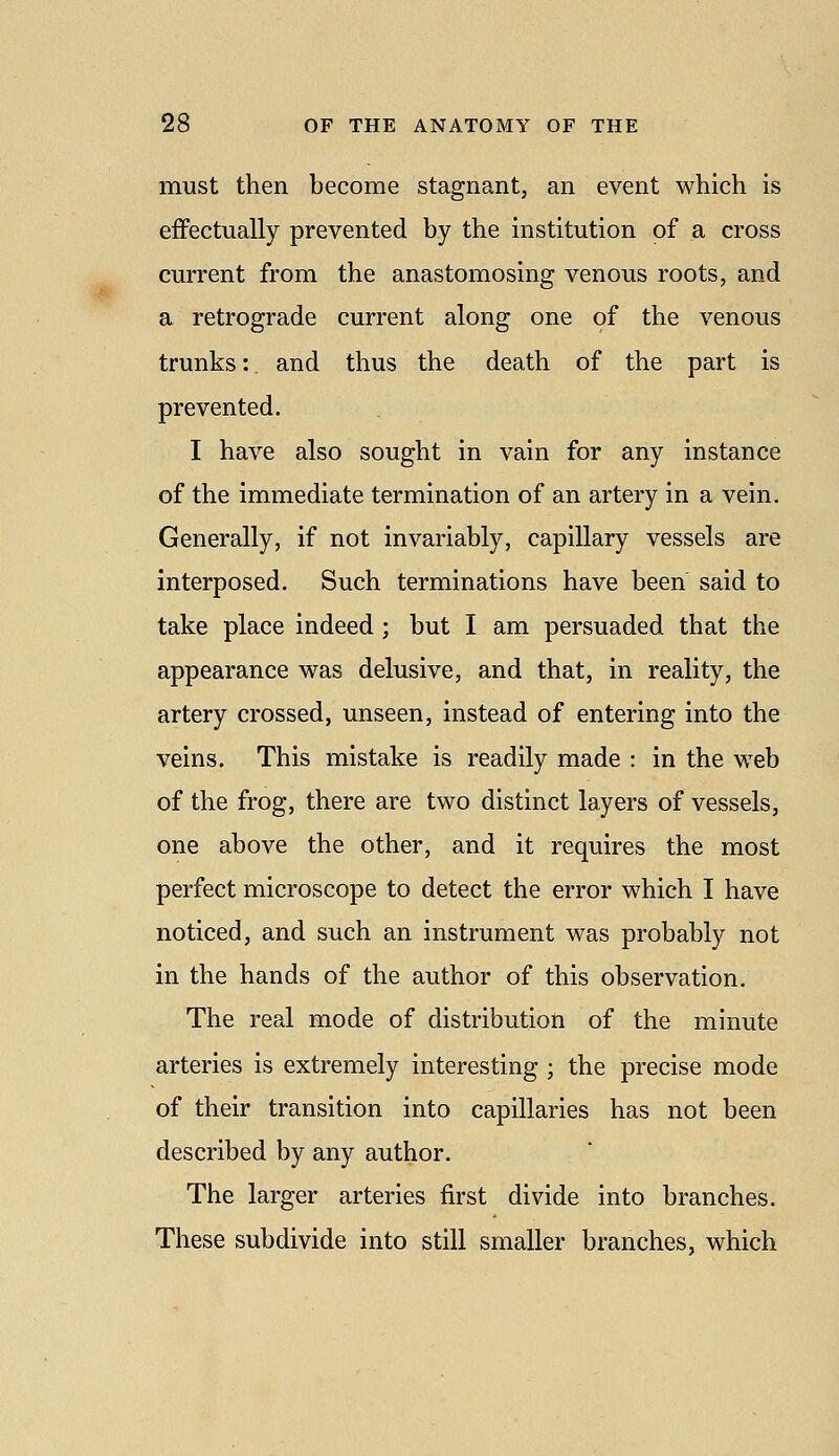 must then become stagnant, an event which is effectually prevented by the institution of a cross current from the anastomosing venous roots, and a retrograde current along one of the venous trunks:, and thus the death of the part is prevented. I have also sought in vain for any instance of the immediate termination of an artery in a vein. Generally, if not invariably, capillary vessels are interposed. Such terminations have been said to take place indeed ; but I am persuaded that the appearance was delusive, and that, in reality, the artery crossed, unseen, instead of entering into the veins. This mistake is readily made : in the web of the frog, there are two distinct layers of vessels, one above the other, and it requires the most perfect microscope to detect the error which I have noticed, and such an instrument was probably not in the hands of the author of this observation. The real mode of distribution of the minute arteries is extremely interesting ; the precise mode of their transition into capillaries has not been described by any author. The larger arteries first divide into branches. These subdivide into still smaller branches, which