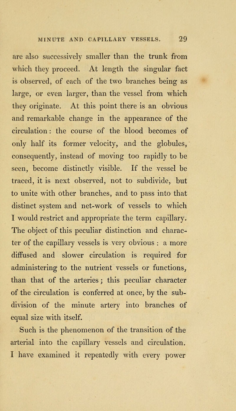 are also successively smaller than the trunk from which they proceed. At length the singular fact is observed, of each of the two branches being as large, or even larger, than the vessel from which they originate. At this point there is an obvious and remarkable change in the appearance of the circulation: the course of the blood becomes of only half its former velocity, and the globules, consequently, instead of moving too rapidly to be seen, become distinctly visible. If the vessel be traced, it is next observed, not to subdivide, but to unite with other branches, and to pass into that distinct system and net-work of vessels to which I would restrict and appropriate the term capillary. The object of this peculiar distinction and charac- ter of the capillary vessels is very obvious : a more diffused and slower circulation is required for administering to the nutrient vessels or functions, than that of the arteries; this peculiar character of the circulation is conferred at once, by the sub- division of the minute artery into branches of equal size with itself. Such is the phenomenon of the transition of the arterial into the capillary vessels and circulation. I have examined it repeatedly with every power