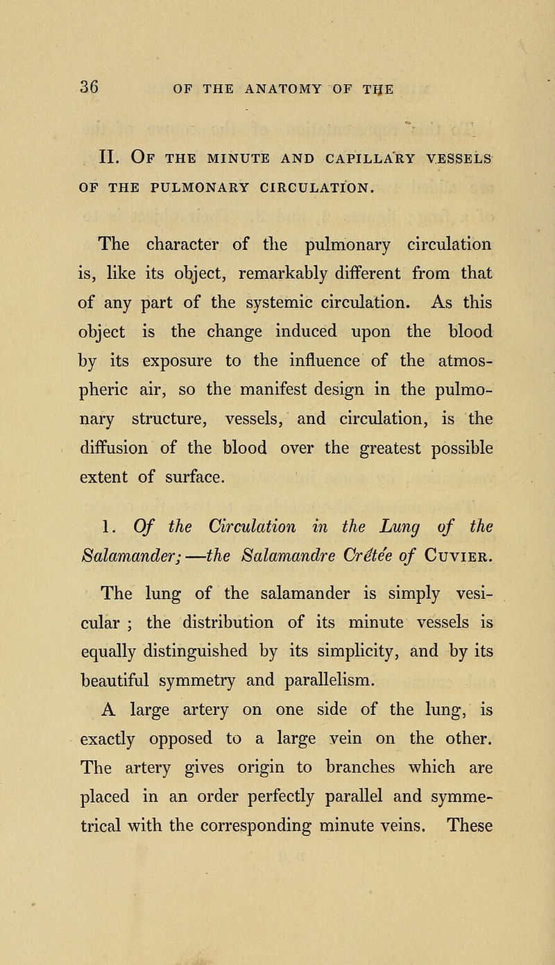 11. Of the minute and capillary vessels of the pulmonary circulation, The character of the pulmonary circulation is, like its object, remarkably different from that of any part of the systemic circulation. As this object is the change induced upon the blood by its exposure to the influence of the atmos- pheric air, so the manifest design in the pulmo- nary structure, vessels, and circulation, is the diffusion of the blood over the greatest possible extent of surface. 1. Of the Circulation in the Lung of the Salamander;—the Salamandre Crdtee of Cuvier. The lung of the salamander is simply vesi- cular ; the distribution of its minute vessels is equally distinguished by its simplicity, and by its beautiful symmetry and parallelism. A large artery on one side of the lung, is exactly opposed to a large vein on the other. The artery gives origin to branches which are placed in an order perfectly parallel and symme- trical with the corresponding minute veins. These