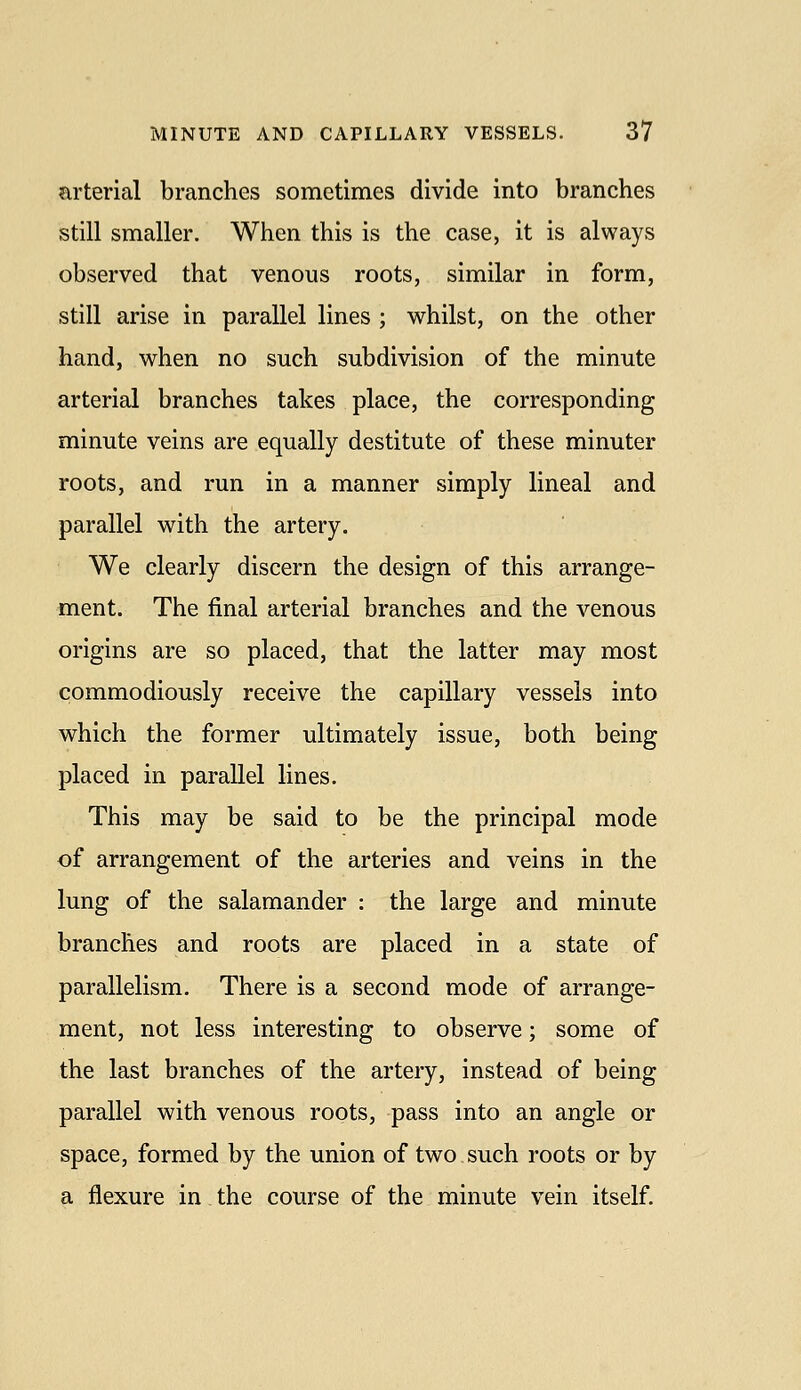 arterial branches sometimes divide into branches still smaller. When this is the case, it is always observed that venous roots, similar in form, still arise in parallel lines ; whilst, on the other hand, when no such subdivision of the minute arterial branches takes place, the corresponding minute veins are equally destitute of these minuter roots, and run in a manner simply lineal and parallel with the artery. We clearly discern the design of this arrange- ment. The final arterial branches and the venous origins are so placed, that the latter may most commodiously receive the capillary vessels into which the former ultimately issue, both being placed in parallel lines. This may be said to be the principal mode of arrangement of the arteries and veins in the lung of the salamander : the large and minute branches and roots are placed in a state of parallelism. There is a second mode of arrange- ment, not less interesting to observe; some of the last branches of the artery, instead of being parallel with venous roots, pass into an angle or space, formed by the union of two such roots or by a flexure in the course of the minute vein itself