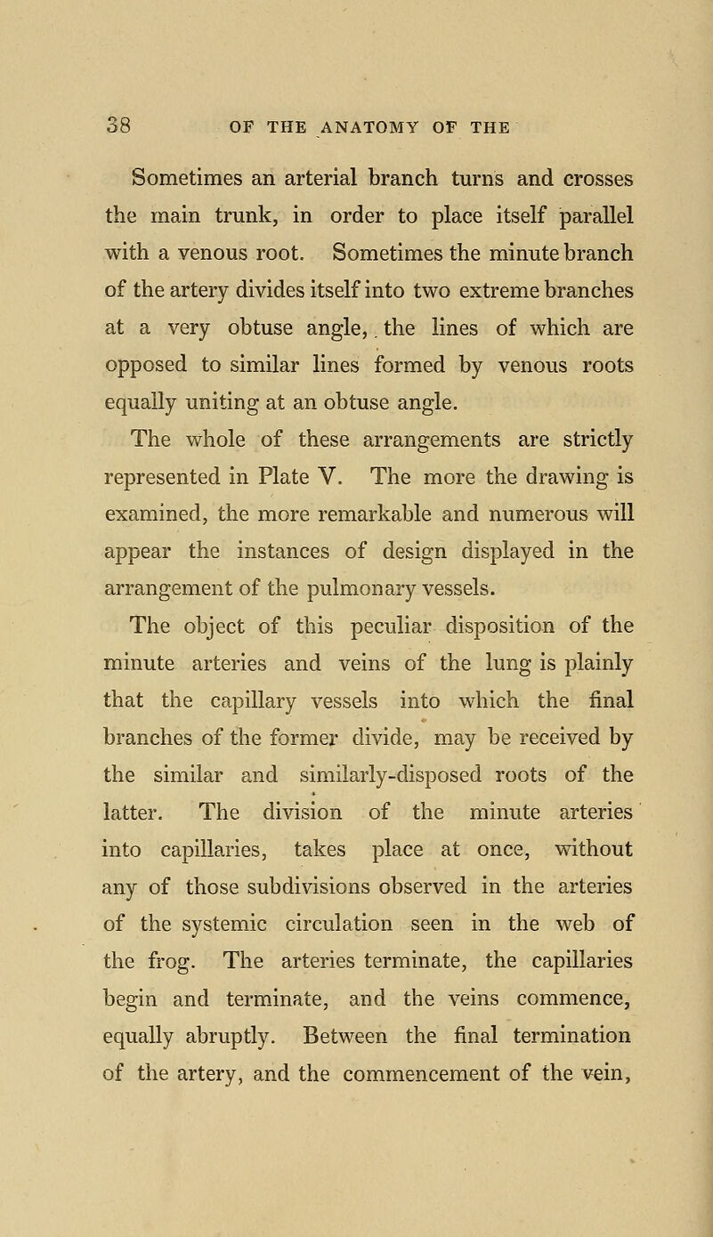 Sometimes an arterial branch turns and crosses the main trunk, in order to place itself parallel with a venous root. Sometimes the minute branch of the artery divides itself into two extreme branches at a very obtuse angle,. the lines of which are opposed to similar lines formed by venous roots equally uniting at an obtuse angle. The whole of these arrangements are strictly represented in Plate V. The more the drawing is examined, the more remarkable and numerous will appear the instances of design displayed in the arrangement of the pulmonary vessels. The object of this peculiar disposition of the minute arteries and veins of the lung is plainly that the capillary vessels into which the final branches of the former divide, may be received by the similar and similarly-disposed roots of the latter. The division of the minute arteries into capillaries, takes place at once, without any of those subdivisions observed in the arteries of the systemic circulation seen in the web of the frog. The arteries terminate, the capillaries begin and terminate, and the veins commence, equally abruptly. Between the final termination of the artery, and the commencement of the vein,