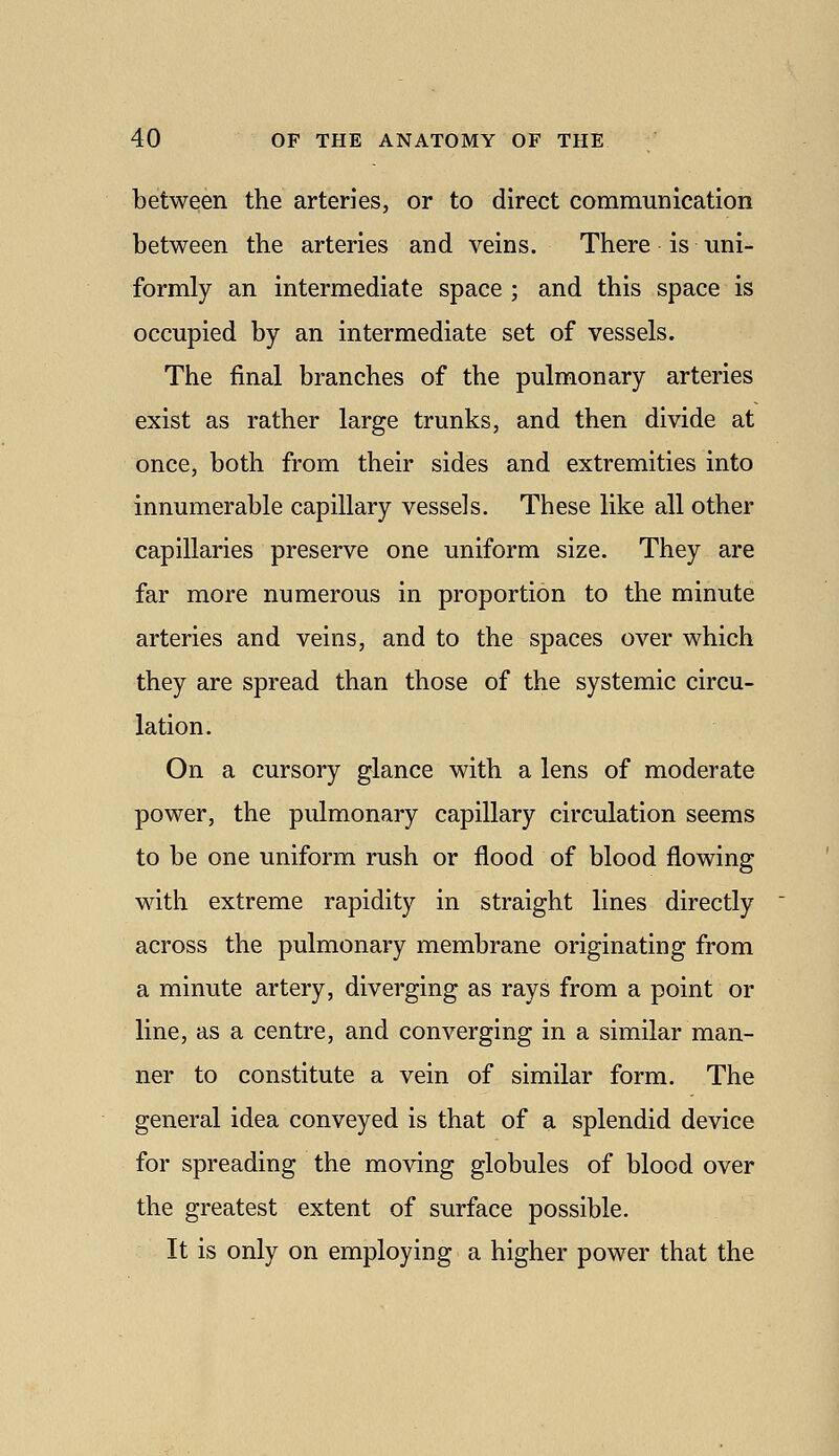 between the arteries, or to direct communication between the arteries and veins. There is uni- formly an intermediate space ; and this space is occupied by an intermediate set of vessels. The final branches of the pulmonary arteries exist as rather large trunks, and then divide at once, both from their sides and extremities into innumerable capillary vessels. These like all other capillaries preserve one uniform size. They are far more numerous in proportion to the minute arteries and veins, and to the spaces over which they are spread than those of the systemic circu- lation. On a cursory glance with a lens of moderate power, the pulmonary capillary circulation seems to be one uniform rush or flood of blood flowing with extreme rapidity in straight lines directly across the pulmonary membrane originating from a minute artery, diverging as rays from a point or line, as a centre, and converging in a similar man- ner to constitute a vein of similar form. The general idea conveyed is that of a splendid device for spreading the moving globules of blood over the greatest extent of surface possible. It is only on employing a higher power that the