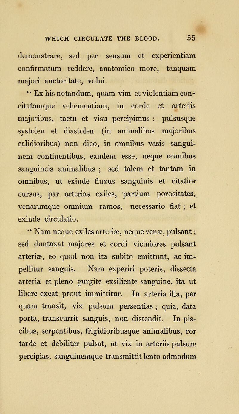 demonstrare, sed per sensum et experientiam confirmatum reddere, anatomico more, tanquam majori auctoritate, volui.  Ex his notandum, quam vim et violentiam con- citatamque vehementiam, in corde et arteriis majoribus, tactu et visu percipimus : pulsusque systolen et diastolen (in animalibus majoribus calidioribus) non dico, in omnibus vasis sangui- nem continentibus, eandem esse, neque omnibus sanguineis animalibus ; sed talem et tantam in omnibus, ut exinde fluxus sanguinis et citatior cursus, par arterias exiles, partium porositates, venarumque omnium ramos, necessario fiat; et exinde circulatio. *' Nam neque exiles arteriae, neque vense, pulsant; sed duntaxat majores et cordi viciniores pulsant arterise, eo quod non ita subito emittunt, ac im- pellitur sanguis. Nam experiri poteris, dissecta arteria et pleno gurgite exsiliente sanguine, ita ut libere exeat prout immittitur. In arteria ilia, per quam transit, vix pulsum persentias ; quia, data porta, transcurrit sanguis, non distendit. In pis- cibus, serpentibus, frigidioribusque animalibus, cor tarde et debiliter pulsat, ut vix in arteriis pulsum percipias, sanguinemque transmittit lento admodum