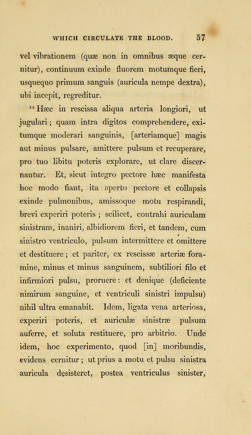 vel vibrationem (quse non in omnibus aeque cer- nitur), continuum exincle fluorem motumque fieri, usquequo primum sanguis (auricula nempe dextra), ubi incepit, regreditur. Haec in rescissa aliqua arteria longiori, ut jugulari; quam intra digitos comprehendere, exi- tumque moderari sanguinis, [arteriamque] magis aut minus pulsare, amittere pulsum et recuperare, pro tuo libitu poteris explorare, ut clare discer- nantur. Et, sicut integro pectore haec manifesta hoc modo fiant, ita aperto pectore et collapsis exinde pulmonibus, amissoque motu respirandi, brevi experiri poteris ; scilicet, contrahi auriculam sinistram, inaniri, albidiorem fieri, et tandem, cum sinistro ventriculo, pulsum intermittere et omittere et destituere; et pariter, ex rescissae arterise fora- mine, minus et minus sanguinem, subtiliori filo et infirmiori pulsu, proruere: et denique (deficiente nimirum sanguine, et ventriculi sinistri impulsu) nihil ultra emanabit. Idem, ligata vena arteriosa, experiri poteris, et auriculae sinistrse pulsum auferre, et soluta restituere, pro arbitrio. Unde idem, hoc experimento, quod [in] moribundis, evidens cernitur ; ut prius a motu et pulsu sinistra auricula desisteret, postea ventriculus sinister,