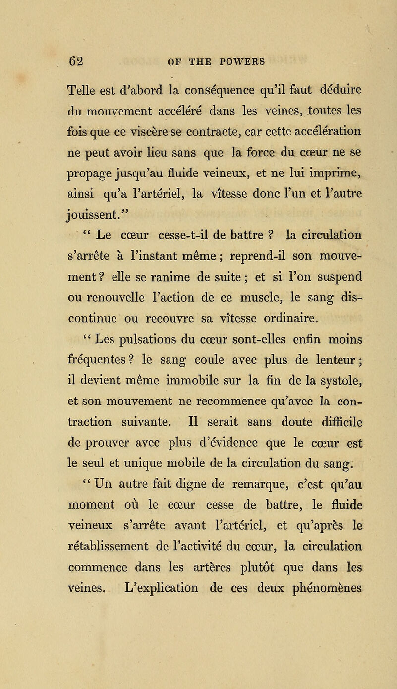 Telle est d'abord la consequence qu'il faut deduire du mouvement accelere dans les veines, toutes les fois que ce viscere se contracte, car cette acceleration ne peut avoir lieu sans que la force du coeur ne se propage jusqu'au fluide veineux, et ne lui imprime, ainsi qu'a I'arteriel, la Vitesse done I'un et I'autre jouissent.  Le coeur cesse-t-il de battre ? la circulation s'arr^te a I'instant m^me; reprend-il son mouve- ment ? elle se ranime de suite; et si Ton suspend ou renouvelle Taction de ce muscle, le sang dis- continue ou recouvre sa Vitesse ordinaire. '' Les pulsations du coeur sont-elles enfin moins frequentes? le sang coule avec plus de lenteur; il devient meme immobile sur la fin de la systole, et son mouvement ne recommence qu'avec la con- traction suivante. II serait sans doute difficile de prouver avec plus d'evidence que le coeur est le seul et unique mobile de la circulation du sang.  Un autre fait digne de remarque, c'est qu'au moment ou le coeur cesse de battre, le fluide veineux s'arr^te avant I'arteriel, et qu'apres le retablissement de Tactivite du coeur, la circulation commence dans les arteres plutot que dans les veines. L'explication de ces deux phenom^nes