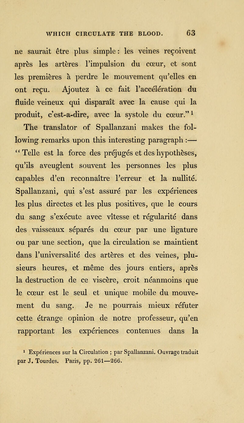 ne saurait etre plus simple: les veines rei^oivent apr^s les arteres rimpulsion du coeur, et sont les premieres a perdre le mouvement qu'elles en ont reifu. Ajoutez a ce fait racceleration du fluide veineux qui disparait avec la cause qui la produit, c'est-a-dire, avec la systole du coeur. ^ The translator of Spallanzani makes the fol- lowing remarks upon this interesting paragraph :— Telle est la force des prejuges et des hypotheses, qu'ils aveuglent souvent les personnes les plus capables d'en reconnaitre I'erreur et la nuUite. Spallanzani, qui s'est assure par les experiences les plus directes et les plus positives, que le cours du sang s'execute avec vitesse et regularite dans des vaisseaux separes du coeur par une ligature ou par une section, que la circulation se maintient dans I'universalite des arteres et des veines, plu- sieurs heures, et meme des jours entiers, apres la destruction de ce viscere, croit neanmoins que le coeur est le seul et unique mobile du mouve- ment du sang. Je ne pourrais mieux refuter cette etrange opinion de notre professeur, qu'en rapportant les experiences contenues dans la ' Experiences sur la Circulation ; par Spallanzani. Ouvrage traduit par J. Tourdes. Paris, pp. 261—266.