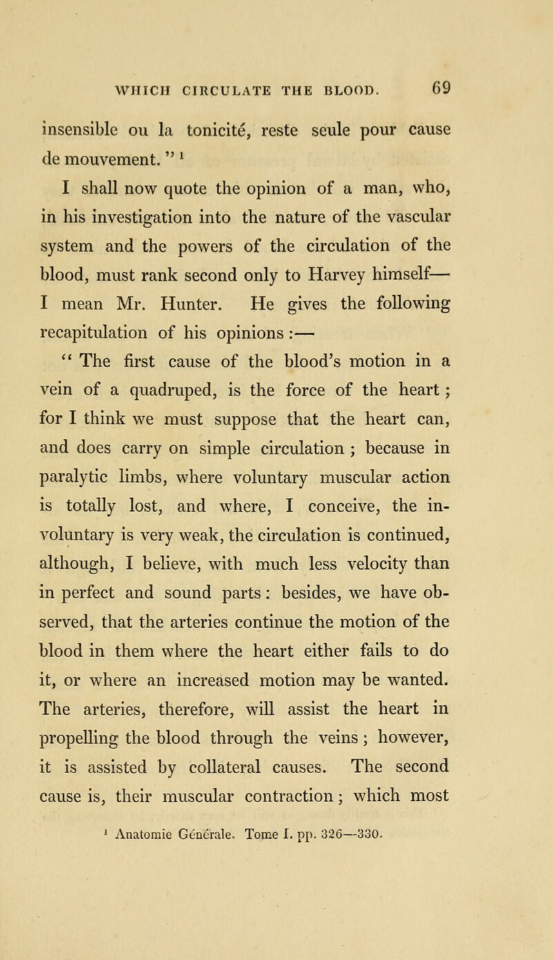 insensible ou la tonicite, reste seule pour cause de mouvement. ^ I shall now quote the opinion of a man, who, in his investigation into the nature of the vascular system and the powers of the circulation of the blood, must rank second only to Harvey himself— I mean Mr. Hunter. He gives the following recapitulation of his opinions :—  The first cause of the blood's motion in a vein of a quadruped, is the force of the heart; for I think we must suppose that the heart can, and does carry on simple circulation ; because in paralytic limbs, where voluntary muscular action is totally lost, and where, I conceive, the in- voluntary is very weak, the circulation is continued, although, I believe, with much less velocity than in perfect and sound parts: besides, we have ob- served, that the arteries continue the motion of the blood in them where the heart either fails to do it, or where an increased motion may be wanted. The arteries, therefore, will assist the heart in propelling the blood through the veins; however, it is assisted by collateral causes. The second cause is, their muscular contraction; which most ' Anatoraie Generale. Tome I. pp. 326—330.