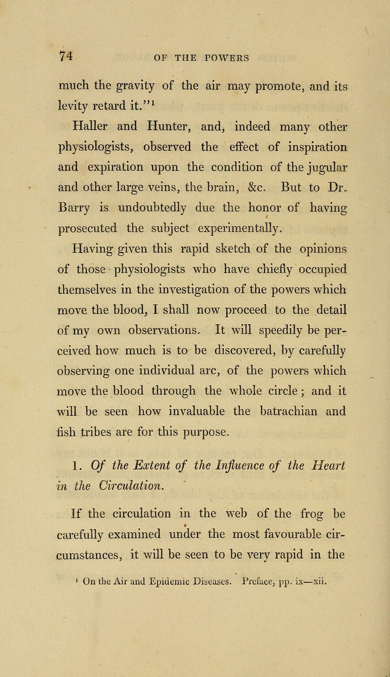 much the gravity of the air may promote, and its levity retard it.^ Haller and Hunter, and^ indeed many other physiologists, observed the effect of inspiration and expiration upon the condition of the jugular and other large veins, the brain, &c. But to Dr. Barry is undoubtedly due the honor of having prosecuted the subject experimentally. Having given this rapid sketch of the opinions of those physiologists v^ho have chiefly occupied themselves in the investigation of the powers which move the blood, I shall now proceed to the detail of my own observations. It will speedily be per- ceived how much is to be discovered, by carefully observing one individual arc, of the powers which move the blood through the whole circle; and it will be seen how invaluable the batrachian and fish tribes are for this purpose. I. Of the Extent of the Influence of the Heart in the Circulation. If the circulation in the web of the frog be carefully examined under the most favourable cir- cumstances, it will be seen to be very rapid in the ' On the Air and Epidemic Diseases. Preface, pp. ix—xii.