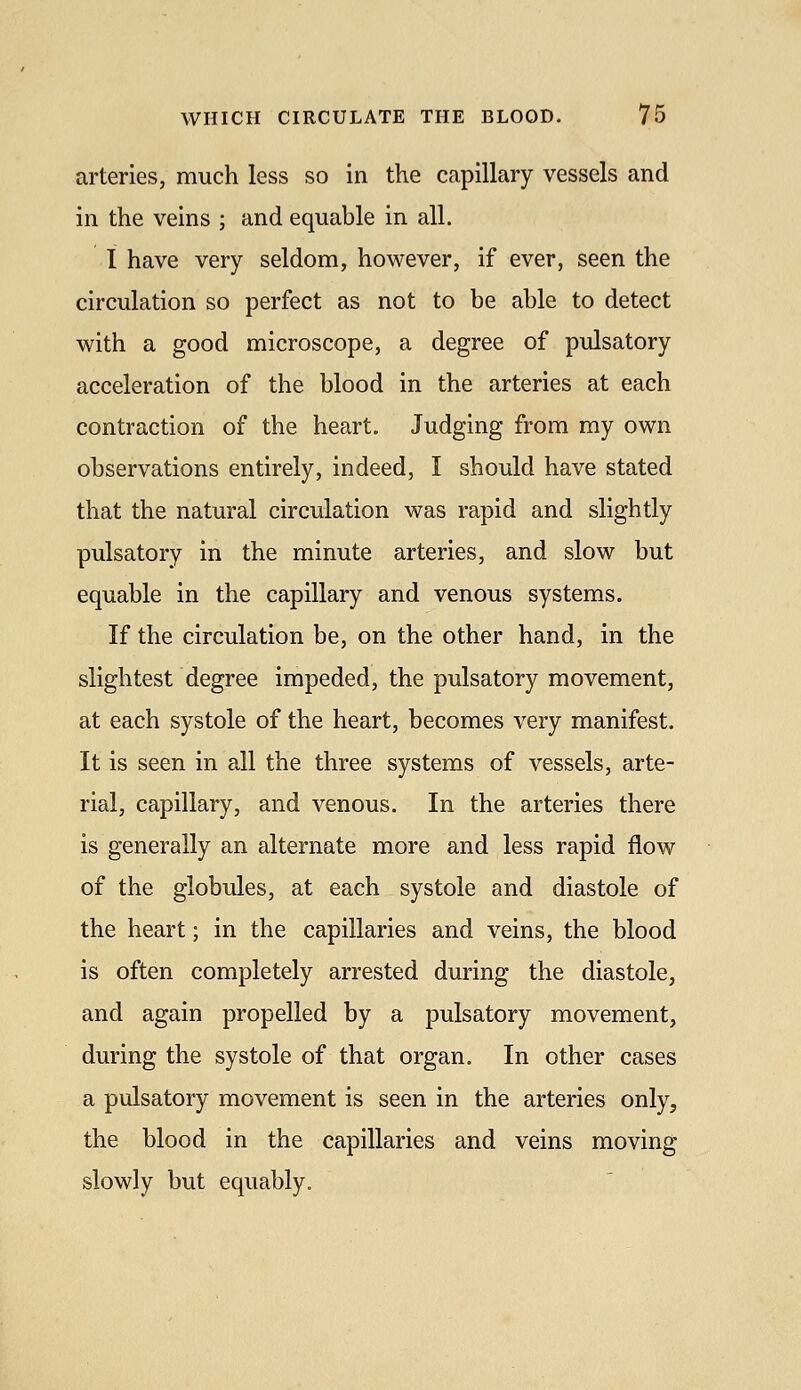 arteries, much less so in the capillary vessels and in the veins ; and equable in all. I have very seldom, however, if ever, seen the circulation so perfect as not to be able to detect with a good microscope, a degree of pidsatory acceleration of the blood in the arteries at each contraction of the heart. Judging from my own observations entirely, indeed, I should have stated that the natural circulation was rapid and slightly pulsatory in the minute arteries, and slow but equable in the capillary and venous systems. If the circulation be, on the other hand, in the slightest degree impeded, the pulsatory movement, at each systole of the heart, becomes very manifest. It is seen in all the three systems of vessels, arte- rial, capillary, and venous. In the arteries there is generally an alternate more and less rapid flow of the globules, at each systole and diastole of the heart; in the capillaries and veins, the blood is often completely arrested during the diastole, and again propelled by a pulsatory movement, during the systole of that organ. In other cases a pulsatory movement is seen in the arteries only, the blood in the capillaries and veins moving slowly but equably.