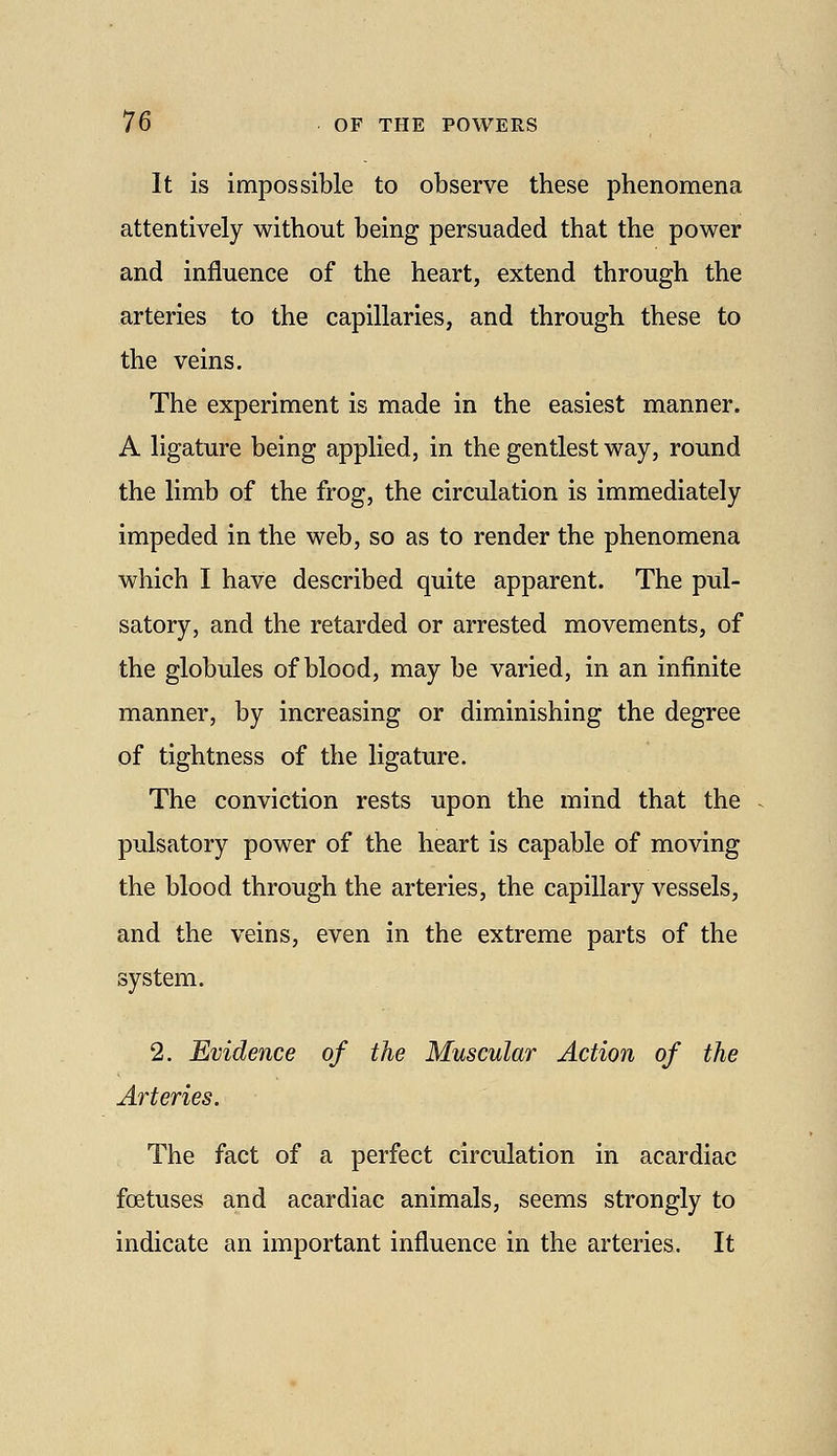 It is impossible to observe these phenomena attentively without being persuaded that the power and influence of the heart, extend through the arteries to the capillaries, and through these to the veins. The experiment is made in the easiest manner. A ligature being applied, in the gentlest way, round the limb of the frog, the circulation is immediately impeded in the web, so as to render the phenomena which I have described quite apparent. The pul- satory, and the retarded or arrested movements, of the globules of blood, may be varied, in an infinite manner, by increasing or diminishing the degree of tightness of the ligature. The conviction rests upon the mind that the pulsatory power of the heart is capable of moving the blood through the arteries, the capillary vessels, and the veins, even in the extreme parts of the system. 2. Evidence of the Muscular Action of the Arteries. The fact of a perfect circulation in acardiac foetuses and acardiac animals, seems strongly to indicate an important influence in the arteries. It