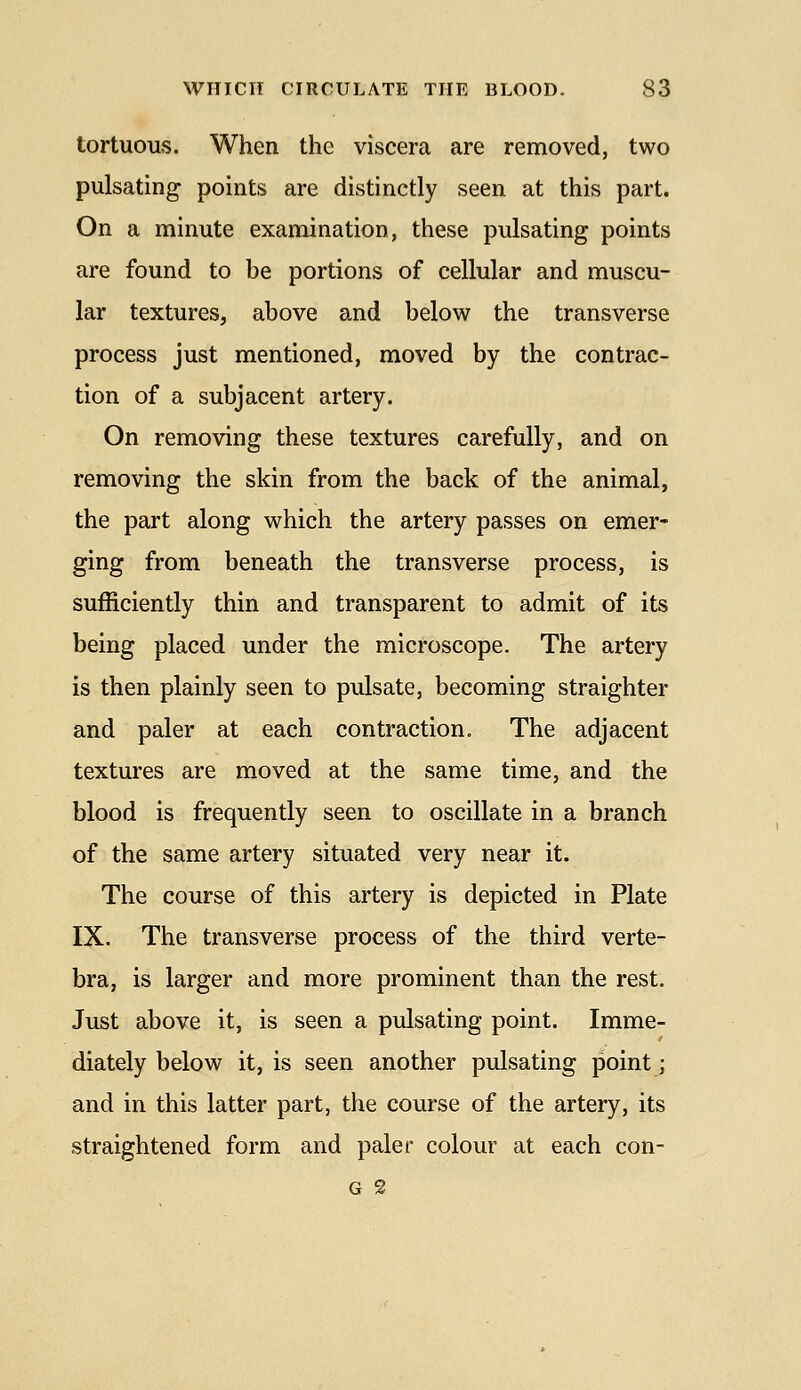 tortuous. When the viscera are removed, two pulsating points are distinctly seen at this part. On a minute examination, these pulsating points are found to be portions of cellular and muscu- lar textures, above and below the transverse process just mentioned, moved by the contrac- tion of a subjacent artery. On removing these textures carefully, and on removing the skin from the back of the animal, the part along which the artery passes on emer- ging from beneath the transverse process, is sufficiently thin and transparent to admit of its being placed under the microscope. The artery is then plainly seen to pulsate, becoming straighter and paler at each contraction. The adjacent textures are moved at the same time, and the blood is frequently seen to oscillate in a branch of the same artery situated very near it. The course of this artery is depicted in Plate IX. The transverse process of the third verte- bra, is larger and more prominent than the rest. Just above it, is seen a pulsating point. Imme- diately below it, is seen another pulsating point; and in this latter part, the course of the artery, its straightened form and paler colour at each con- G 2