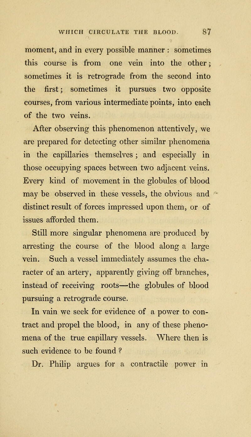 moment, and in every possible manner : sometimes this course is from one vein into the other; sometimes it is retrograde from the second into the first; sometimes it pursues two opposite courses, from various intermediate points, into each of the two veins. After observing this phenomenon attentively, we are prepared for detecting other similar phenomena in the capillaries themselves; and especially in those occupying spaces between two adjacent veins. Every kind of movement in the globules of blood may be observed in these vessels, the obvious and distinct result of forces impressed upon them, or of issues afforded them. Still more singular phenomena are produced by arresting the course of the blood along a large vein. Such a vessel immediately assumes the cha- racter of an artery, apparently giving off branches, instead of receiving roots—the globules of blood pursuing a retrograde course. In vain we seek for evidence of a power to con- tract and propel the blood, in any of these pheno- mena of the true capillary vessels. Where then is such evidence to be found ? Dr. Philip argues for a contractile power in