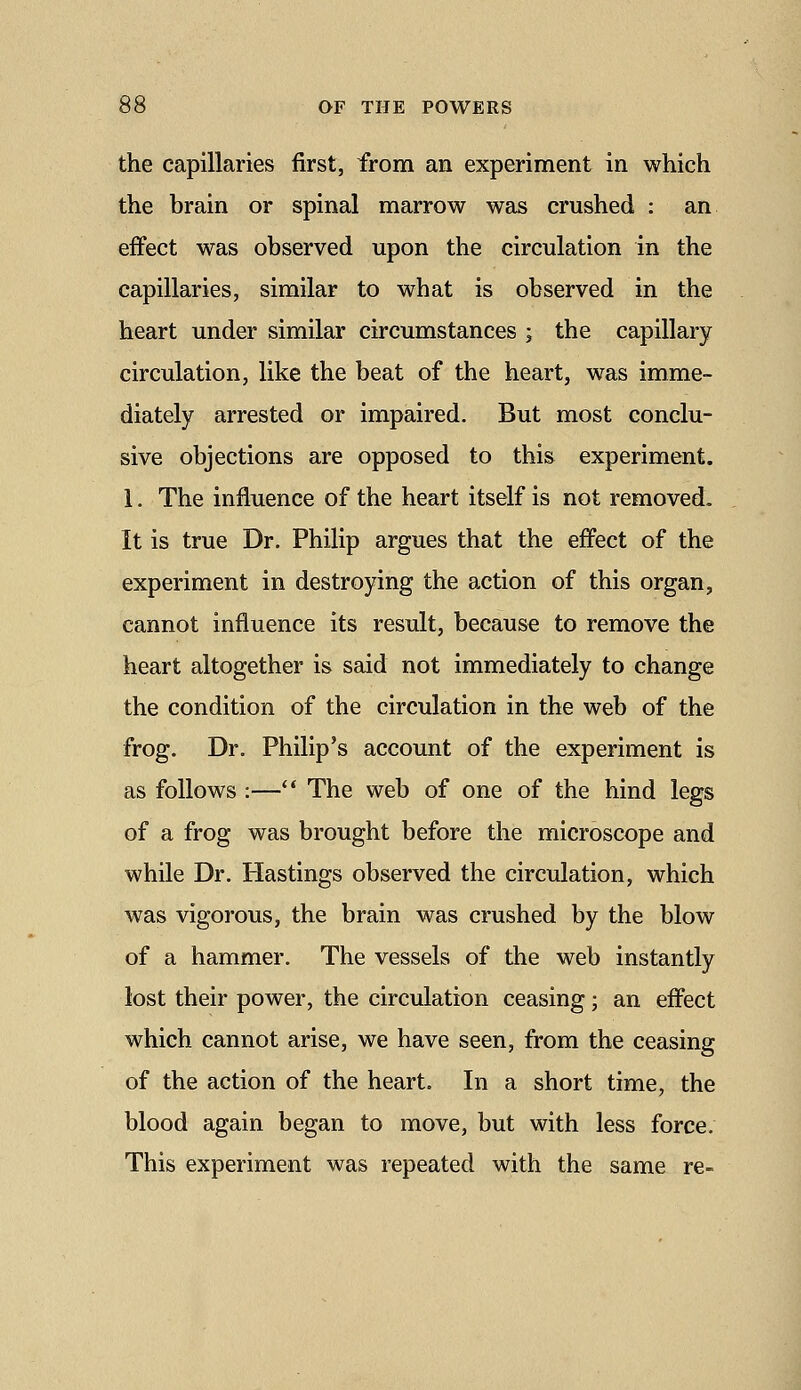 the capillaries first, from an experiment in which the brain or spinal marrow was crushed : an effect was observed upon the circulation in the capillaries, similar to what is observed in the heart under similar circumstances ; the capillary circulation, like the beat of the heart, was imme- diately arrested or impaired. But most conclu- sive objections are opposed to this experiment. 1. The influence of the heart itself is not removed. It is true Dr. Philip argues that the effect of the experiment in destroying the action of this organ, cannot influence its result, because to remove the heart altogether is said not immediately to change the condition of the circulation in the web of the frog. Dr. Philip's account of the experiment is as follows :—** The web of one of the hind legs of a frog was brought before the microscope and while Dr. Hastings observed the circulation, which was vigorous, the brain was crushed by the blow of a hammer. The vessels of the web instantly lost their power, the circulation ceasing; an effect which cannot arise, we have seen, from the ceasing of the action of the heart. In a short time, the blood again began to move, but with less force. This experiment was repeated with the same re-