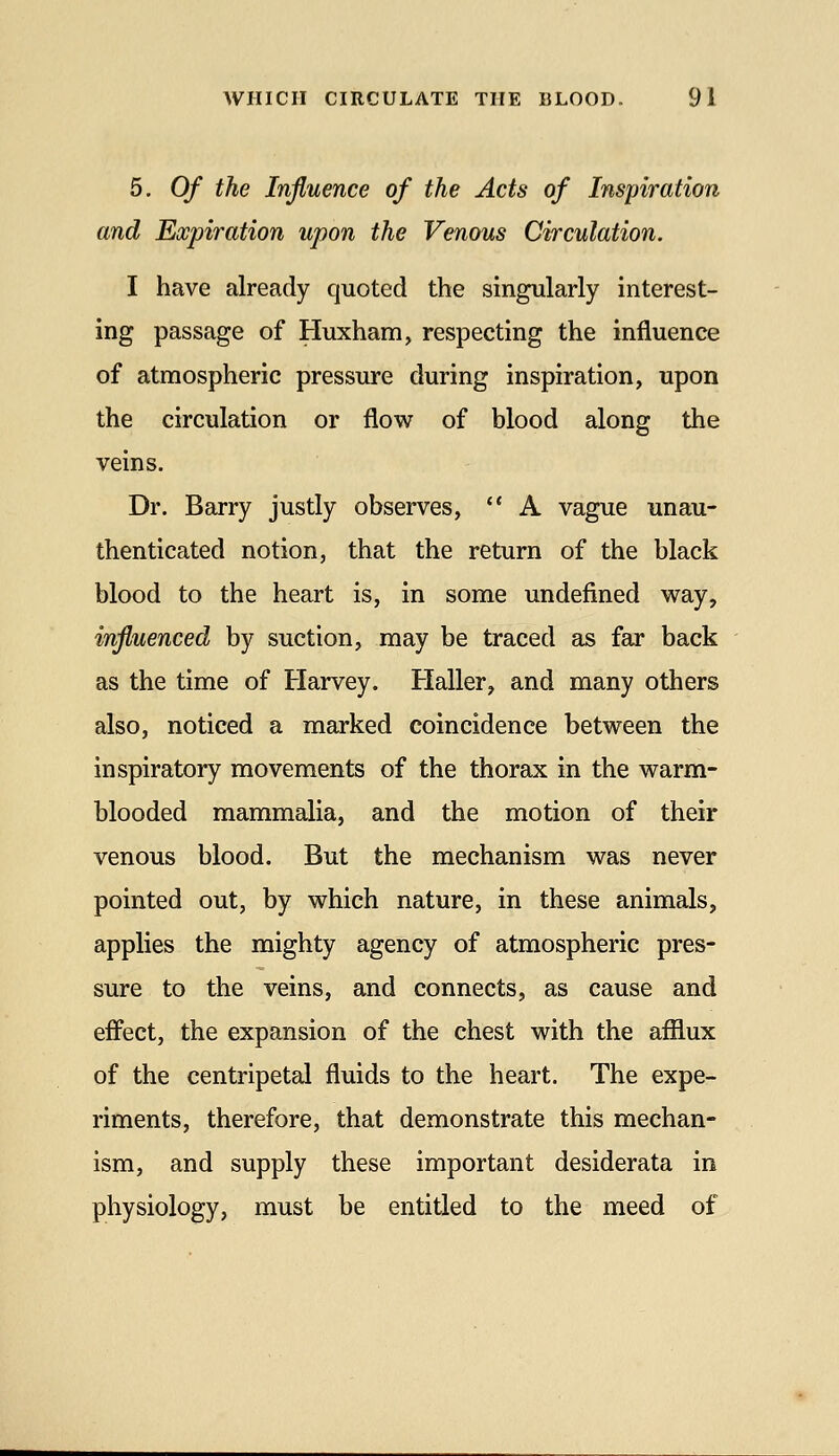 5, Of the Influence of the Acts of Inspiration and Expiration upon the Venous Circulation. I have already quoted the singularly interest- ing passage of Huxham, respecting the influence of atmospheric pressure during inspiration, upon the circulation or flow of blood along the veins. Dr. Barry justly observes,  A vague unau- thenticated notion, that the return of the black blood to the heart is, in some undefined way, influenced by suction, may be traced as far back as the time of Harvey. Haller, and many others also, noticed a marked coincidence between the inspiratory movements of the thorax in the warm- blooded mammalia, and the motion of their venous blood. But the mechanism was never pointed out, by which nature, in these animals, applies the mighty agency of atmospheric pres- sure to the veins, and connects, as cause and effect, the expansion of the chest with the afflux of the centripetal fluids to the heart. The expe- riments, therefore, that demonstrate this mechan- ism, and supply these important desiderata in physiology, must be entitled to the meed of