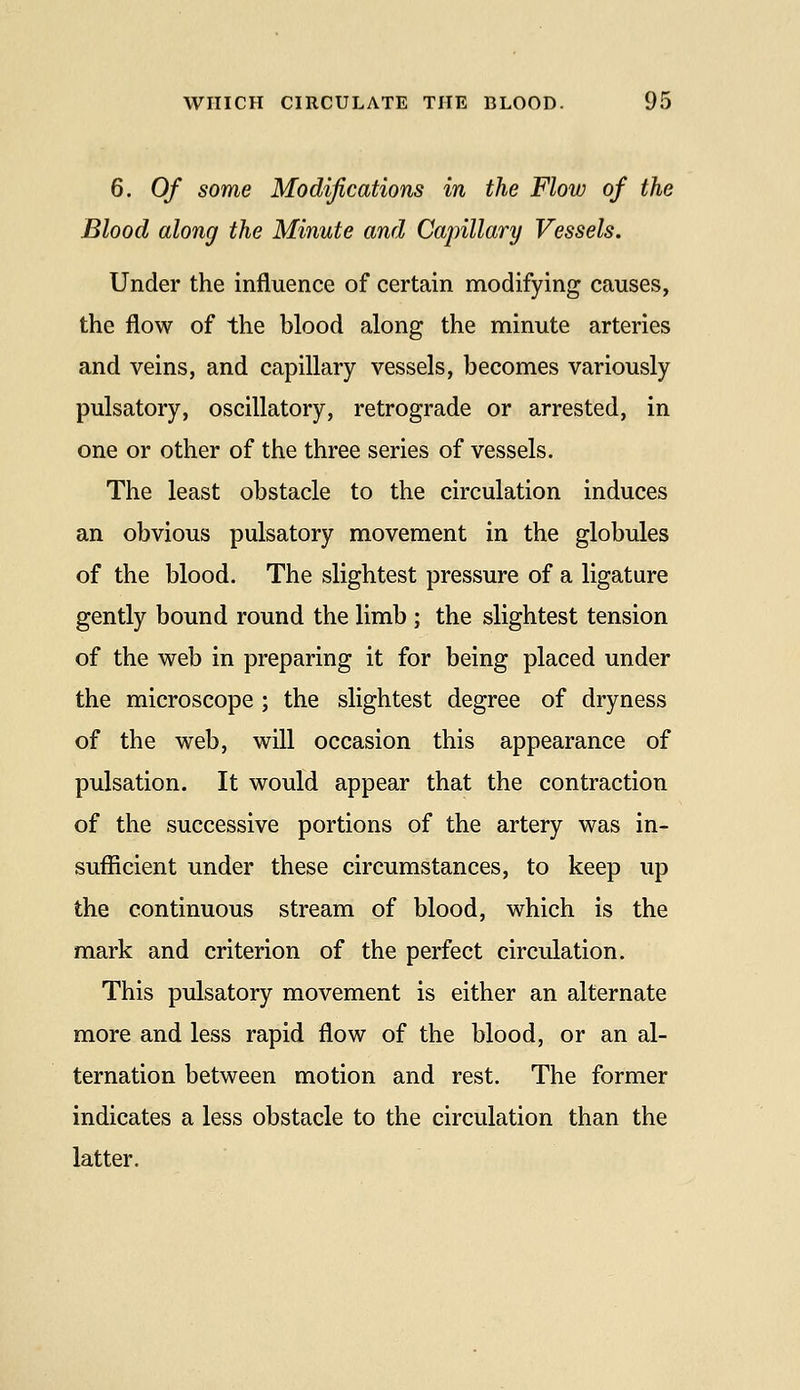 6. Of some Modifications in the Flow of the Blood along the Minute and Capillary Vessels. Under the influence of certain modifying causes, the flow of the blood along the minute arteries and veins, and capillary vessels, becomes variously pulsatory, oscillatory, retrograde or arrested, in one or other of the three series of vessels. The least obstacle to the circulation induces an obvious pulsatory movement in the globules of the blood. The slightest pressure of a ligature gently bound round the limb ; the slightest tension of the web in preparing it for being placed under the microscope ; the slightest degree of dryness of the web, will occasion this appearance of pulsation. It would appear that the contraction of the successive portions of the artery was in- sufficient under these circumstances, to keep up the continuous stream of blood, which is the mark and criterion of the perfect circulation. This pulsatory movement is either an alternate more and less rapid flow of the blood, or an al- ternation between motion and rest. The former indicates a less obstacle to the circulation than the latter.