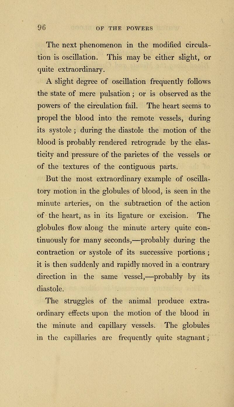 The next phenomenon in the modified circula- tion is oscillation. This may be either slight, or quite extraordinary. A slight degree of oscillation frequently follows the state of mere pulsation; or is observed as the powers of the circulation fail. The heart seems to propel the blood into the remote vessels, during its systole ; during the diastole the motion of the blood is probably rendered retrograde by the elas- ticity and pressure of the parietes of the vessels or of the textures of the contiguous parts. But the most extraordinary example of oscilla- tory motion in the globules of blood, is seen in the minute arteries, on the subtraction of the action of- the heart, as in its ligature or excision. The globules flow along the minute artery quite con- tinuously for many seconds,—^probably during the contraction or systole of its successive portions ; it is then suddenly and rapidly moved in a contrary direction in the same vessel,—probably by its diastole. The struggles of the animal produce extra- ordinary effects upon the motion of the blood in the minute and capillary vessels. The globules in the capillaries are frequently quite stagnant;