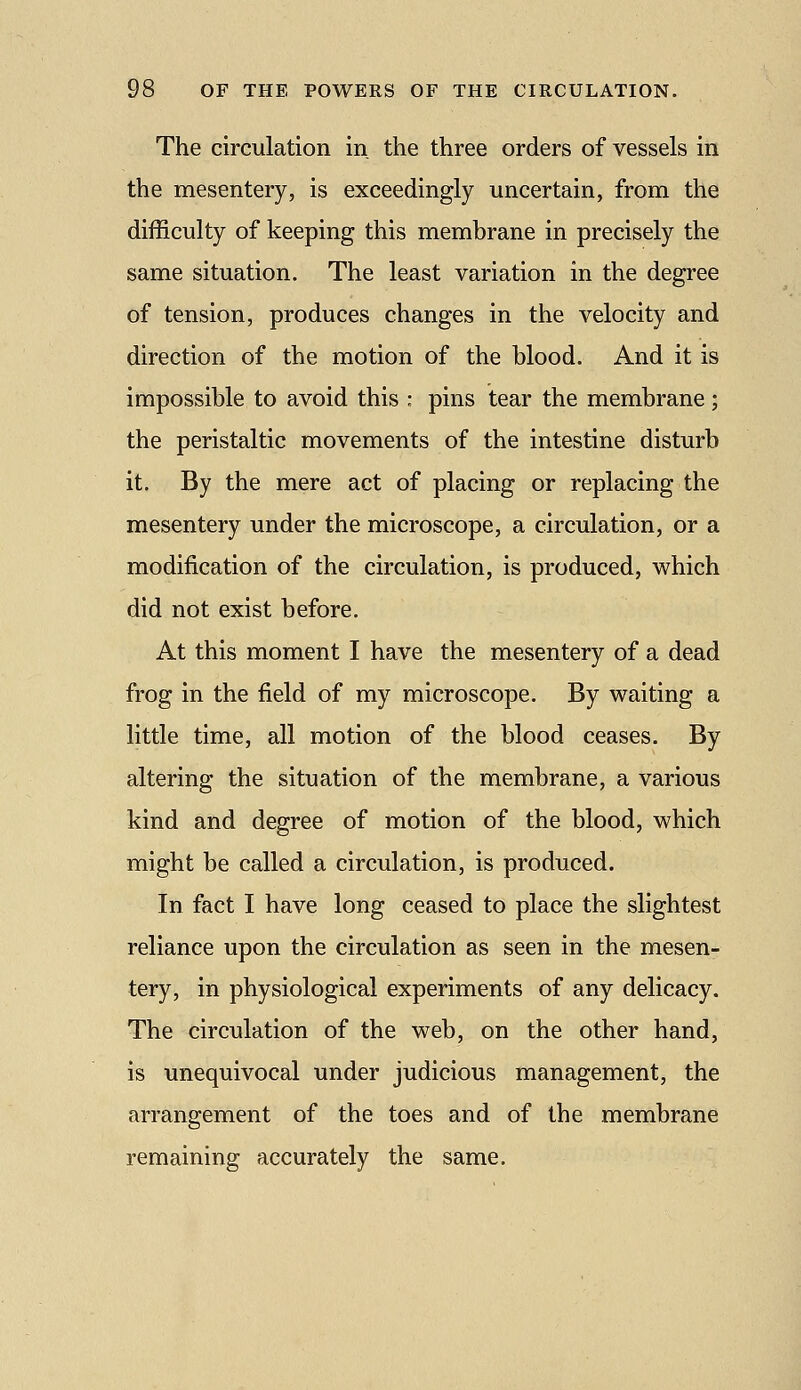 The circulation in the three orders of vessels in the mesentery, is exceedingly uncertain, from the difficulty of keeping this membrane in precisely the same situation. The least variation in the degree of tension, produces changes in the velocity and direction of the motion of the blood. And it is impossible to avoid this : pins tear the membrane; the peristaltic movements of the intestine disturb it. By the mere act of placing or replacing the mesentery under the microscope, a circulation, or a modification of the circulation, is produced, which did not exist before. At this moment I have the mesentery of a dead frog in the field of my microscope. By waiting a little time, all motion of the blood ceases. By altering the situation of the membrane, a various kind and degree of motion of the blood, which might be called a circulation, is produced. In fact I have long ceased to place the slightest reliance upon the circulation as seen in the mesen- tery, in physiological experiments of any delicacy. The circulation of the web, on the other hand, is unequivocal under judicious management, the arrangement of the toes and of the membrane remaining accurately the same.