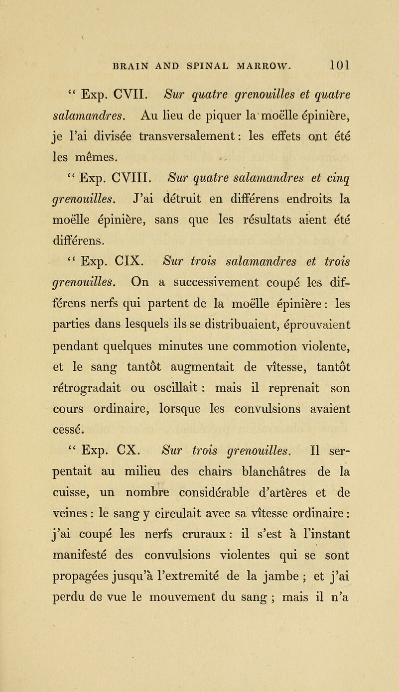  Exp. CVII. Sur quatre grenouilles et quatre salamandres. Au lieu de piquer la moelle epinifere, je I'ai divisee transversalement: les effets out ete les m^mes. ** Exp. CVIII. Sur quatre salamandres et cinq grenouilles. J'ai detruit en differens endroits la moelle epiniere, sans que les resultats aient ete differens.  Exp. CIX. Sur trois salamandres et trois grenouilles. On a successivement coupe les dif- ferens nerfs qui partent de la moelle epiniere: les parties dans lesquels ils se distribuaient, eprouvaient pendant quelques minutes une commotion violente, et le sang tan tot augmentait de vitesse, tantot retrogradait ou oscillait: mais il reprenait son cours ordinaire, lorsque les convulsions avaient cesse.  Exp. ex. Sur trois grenouilles. II ser- pentait au milieu des chairs blanchatres de la cuisse, un nombre considerable d'arteres et de veines : le sang y circulait avec sa vitesse ordinaire : j'ai coupe les nerfs cruraux: il s'est a I'instant manifeste des convulsions violentes qui se sont propagees jusqu'a I'extremite de la jambe ; et j'ai perdu de vue le mouvement du sang; mais il n'a