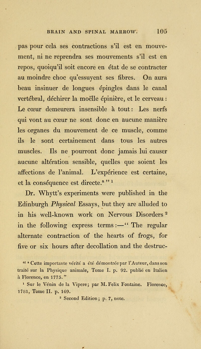 pas pour cela ses contractions s'il est en mouve- ment, ni ne reprendra ses mouvements s'il est en repos, quoiqu'il soit encore en etat de se contracter au moindre choc qu'essuyent ses fibres. On aura beau insinuer de longues epingles dans le canal vertebral, dechirer la moelle epini^re, et le cerveau : Le coeur demeurera insensible a tout: Les nerfs qui vont au ccEur ne sont done en aucune maniere les organes du mouvement de ce muscle, comme ils le sont certainement dans tous les autres muscles. lis ne pourront done jamais lui causer aucune alteration sensible, quelles que soient les affections de I'animal. L'experience est certaine, et la consequence est directe.^  ^ Dr. Whytt's experiments were published in the Edinburgh Physical Essays, but they are alluded to in his well-known work on Nervous Disorders ^ in the following express terms:—The regular alternate contraction of the hearts of frogs, for five or six hours after decollation and the destruc-  * Cette importante verite a ete demontreepar I'Auteur, dans son traite sur la Physique animale, Tome I. p. 92. public en Italien a Florence, en 1775.  * Sur le V^nin de la Vipere; par M.Felix Fontaine. Florence, 1781, Tome II, p. 169. ^ Second Edition; p. 7, note.