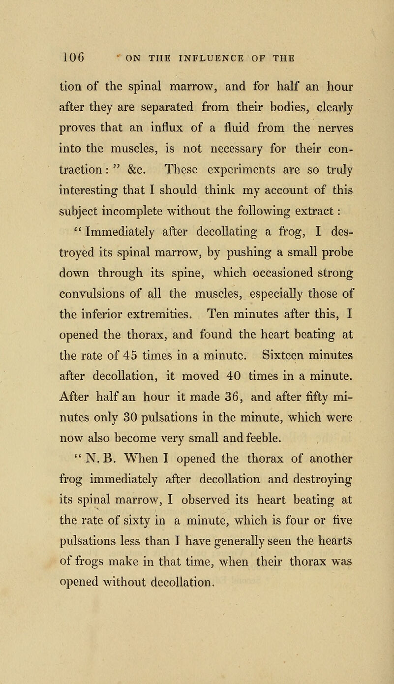 tion of the spinal marrow, and for half an hour after they are separated from their bodies, clearly proves that an influx of a fluid from the nerves into the muscles, is not necessary for their con- traction :  &c. These experiments are so truly interesting that I should think my account of this subject incomplete without the following extract:  Immediately after decollating a frog, I des- troyed its spinal marrow, by pushing a small probe down through its spine, which occasioned strong convulsions of all the muscles, especially those of the inferior extremities. Ten minutes after this, I opened the thorax, and found the heart beating at the rate of 45 times in a minute. Sixteen minutes after decollation, it moved 40 times in a minute. After half an hour it made 36, and after fifty mi- nutes only 30 pulsations in the minute, which were now also become very small and feeble. N. B. When I opened the thorax of another frog immediately after decollation and destroying its spinal marrow, I observed its heart beating at the rate of sixty in a minute, which is four or five pulsations less than I have generally seen the hearts of frogs make in that time, when their thorax was opened without decollation.