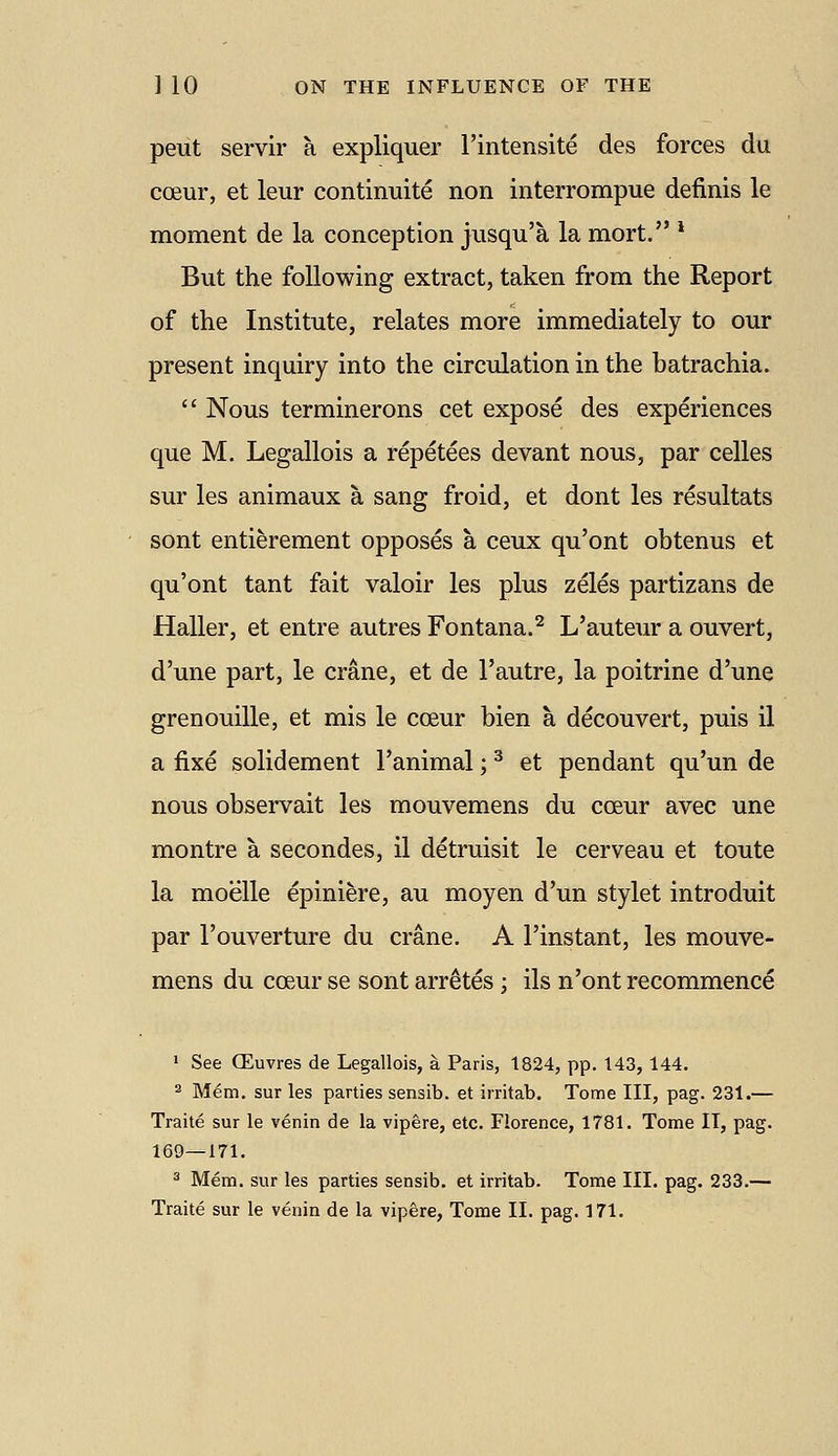 peut servir a expliquer I'intensite des forces du ccEur, et leur continuite non interrompue definis le moment de la conception jusqu'a la mort. * But the following extract, taken from the Report of the Institute, relates more immediately to our present inquiry into the circulation in the batrachia.  Nous terminerons cet expose des experiences que M. Legallois a repetees devant nous, par celles sur les animaux a sang froid, et dont les resultats sont entierement opposes a ceux qu'ont obtenus et qu'ont tant fait valoir les plus zeles partizans de Haller, et entre autres Fontana.^ L'auteur a ouvert, d'une part, le crane, et de I'autre, la poitrine d'une grenouille, et mis le cceur bien a decouvert, puis il a fixe solidement I'animal; ^ et pendant qu'un de nous observait les mouvemens du coeur avec une montre a secondes, il detruisit le cerveau et toute la moelle epiniere, au moyen d'un stylet introduit par I'ouverture du crane. A I'instant, les mouve- mens du coeur se sont arretes ; ils n'ont recommence ' See CEuvres de Legallois, a Paris, 1824, pp. 143,144. 2 Mem. sur les parties sensib. et irritab. Tome III, pag. 231.— Traite sur le venin de la vipere, etc. Florence, 1781. Tome IT, pag. 169—171. ^ Mem. sur les parties sensib. et irritab. Tome III. pag. 233.—