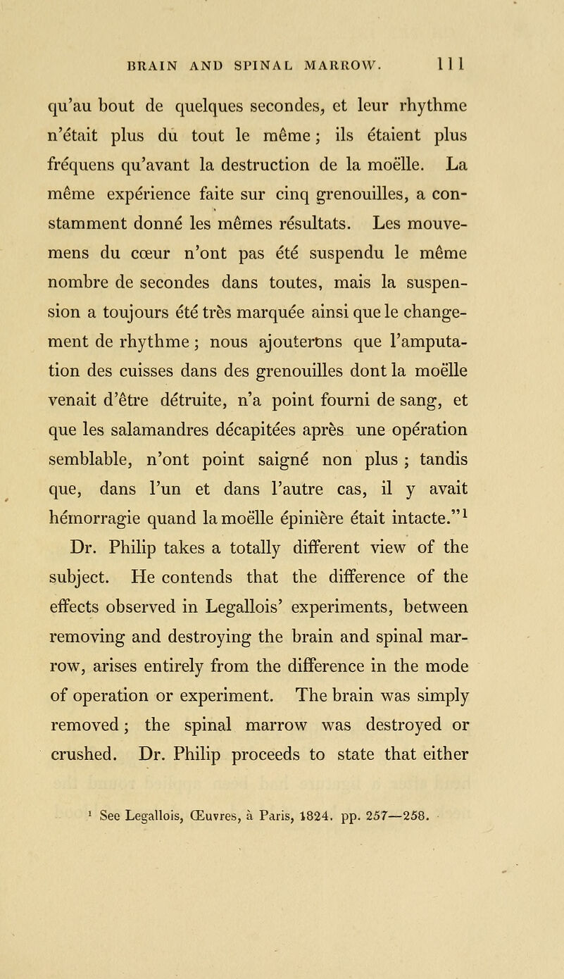 qu'au bout de quelques secondes, et leur rhythme n'etait plus du tout le raeme; ils etaient plus frequens qu'avant la destruction de la moelle. La m^me experience faite sur cinq grenouilles, a con- stamment donn^ les m^mes resultats. Les mouve- mens du coeur n'ont pas et^ suspendu le meme nombre de secondes dans toutes, mais la suspen- sion a toujours ete tres marquee ainsi que le change- ment de rhythme; nous ajouterons que I'amputa- tion des cuisses dans des grenouilles dont la moelle venait d'etre detruite, n'a point fourni de sang, et que les salamandres decapitees apres une operation semblable, n'ont point saigne non plus ; tandis que, dans I'un et dans I'autre cas, il y avait hemorragie quand la moelle epiniere etait intacte.^ Dr. Philip takes a totally different view of the subject. He contends that the difference of the effects observed in Legallois' experiments, between removing and destroying the brain and spinal mar- row, arises entirely from the difference in the mode of operation or experiment. The brain was simply removed; the spinal marrow was destroyed or crushed. Dr. Philip proceeds to state that either ' See Legallois, (Euvres, a Paris, 1824. pp. 257—258. ■