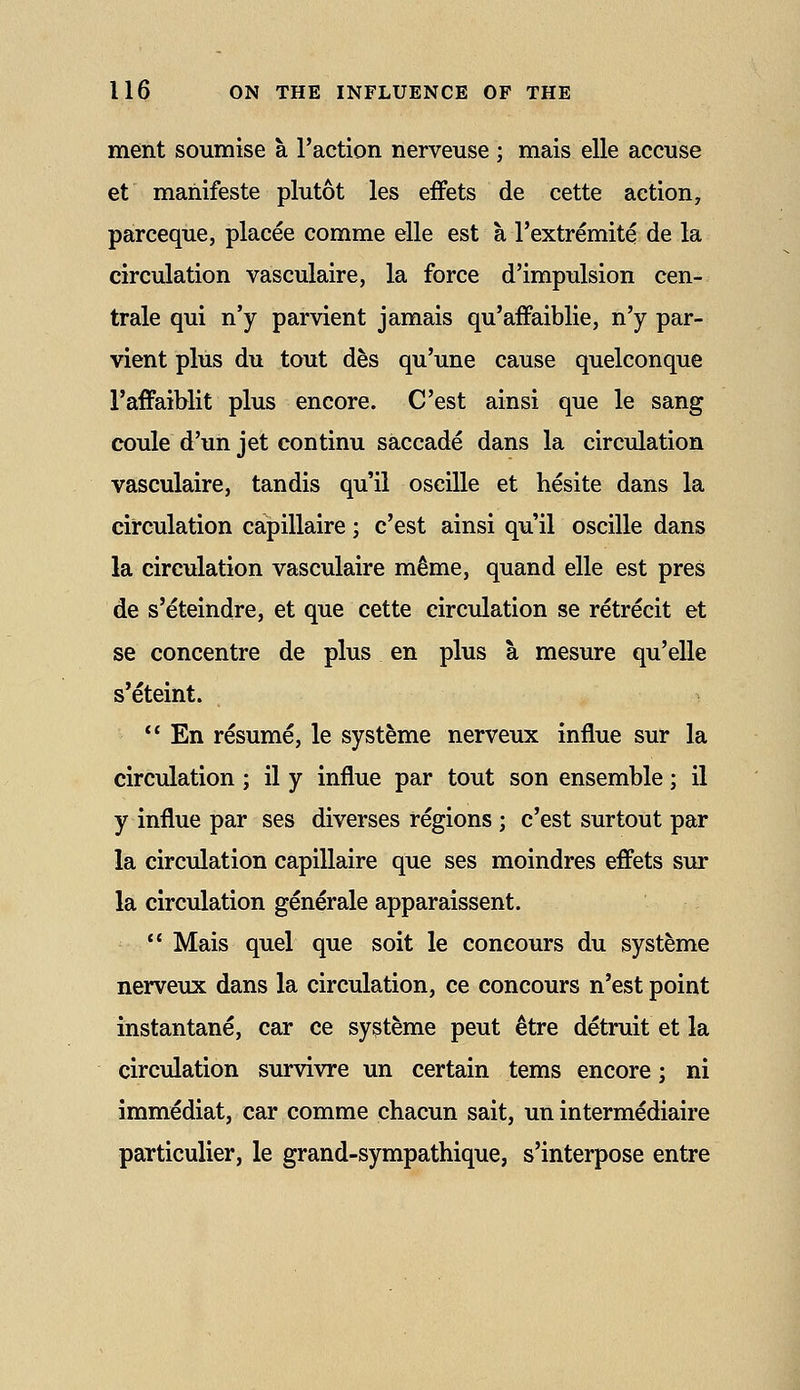 ment soumise a Taction nerveuse ; mais elle accuse et mahifeste plutot les eiFets de cette action, parceque, placee comme elle est a I'extremite de la circulation vasculaire, la force d'impulsion cen- trale qui n'y parvient jamais qu'affaiblie, n'y par- vient plus du tout des qu'une cause quelconque I'affaiblit plus encore. C'est ainsi que le sang coule d'un jet continu saccade dans la circulation vasculaire, tandis qu'il oscille et hesite dans la circulation capillaire; c'est ainsi qu'il oscille dans la circulation vasculaire m^me, quand elle est pres de s'eteindre, et que cette circulation se retrecit et se concentre de plus en plus a mesure qu'elle s'eteint.  En resume, le systeme nerveux influe sur la circulation ; il y influe par tout son ensemble; il y influe par ses diverses regions; c'est surtout par la circulation capillaire que ses moindres eiFets sur la circulation generale apparaissent.  Mais quel que soit le concours du systeme nerveux dans la circulation, ce concours n'est point instantane, car ce systeme pent ^tre detruit et la circulation survivre un certain terns encore; ni immediat, car comme chacun sait, un intermediaire particulier, le grand-sympathique, s'interpose entre