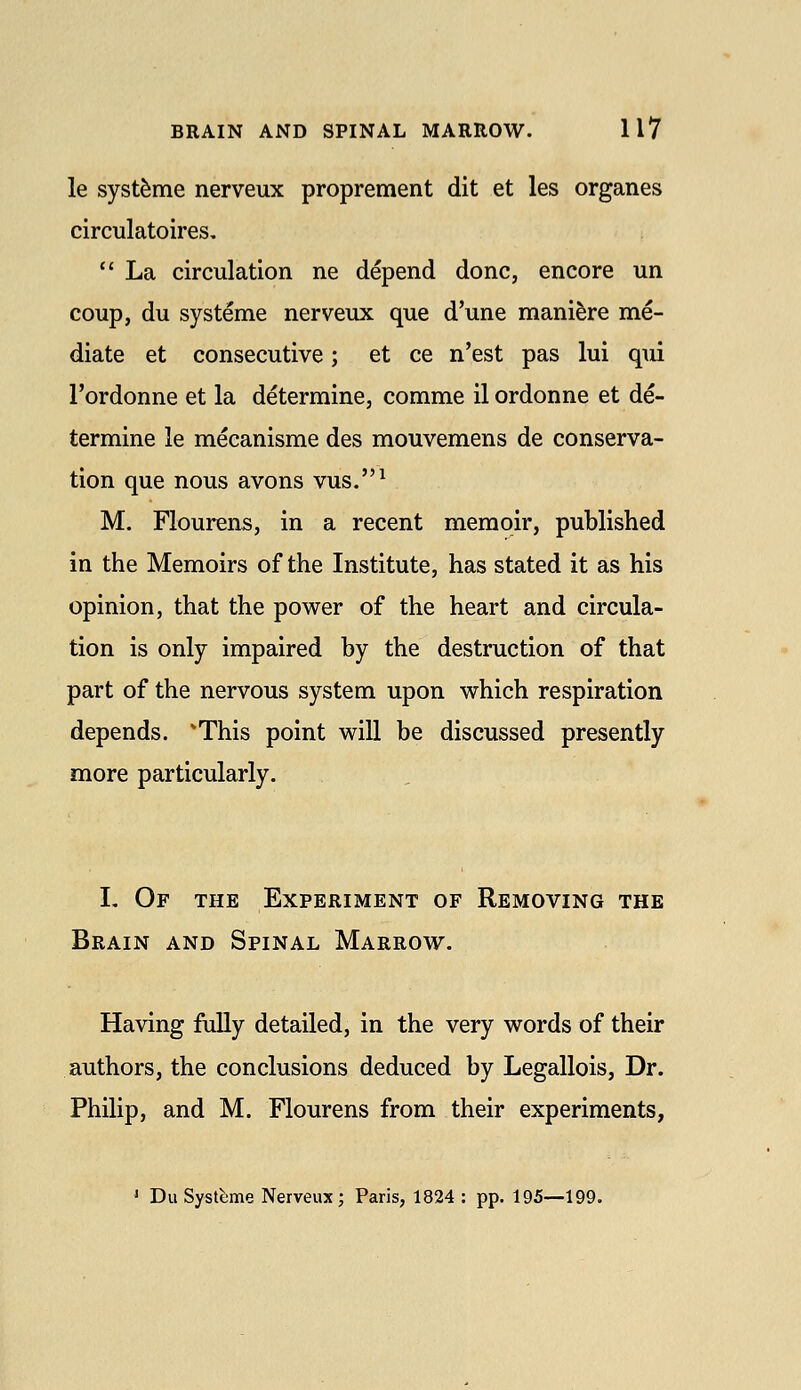 le syst^me nerveux proprement dit et les organes circulatoires,  La circulation ne depend done, encore un coup, du systeme nerveux que d'une manifere me- diate et consecutive; et ce n'est pas lui qui I'ordonne et la determine, comme il ordonne et de- termine le mecanisme des mouvemens de conserva- tion que nous avons vus.^ M. Flourens, in a recent memoir, published in the Memoirs of the Institute, has stated it as his opinion, that the power of the heart and circula- tion is only impaired by the destruction of that part of the nervous system upon which respiration depends. 'This point will be discussed presently more particularly. I, Of the Experiment of Removing the Brain and Spinal Marrow. Having fully detailed, in the very words of their authors, the conclusions deduced by Legallois, Dr. Philip, and M. Flourens from their experiments, ' Du Systbme Nerveux; Paris, 1824 : pp. 195—199.