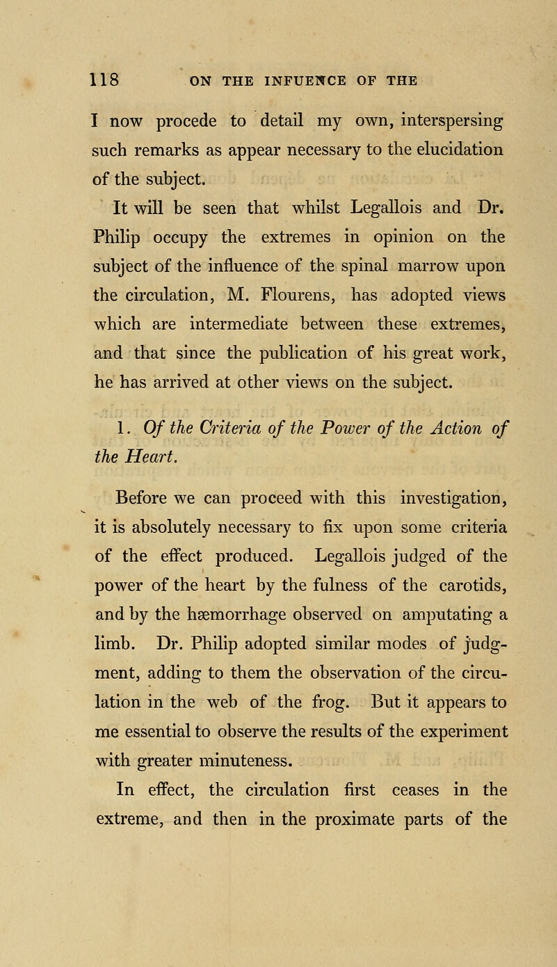 I now precede to detail my own, interspersing such remarks as appear necessary to the elucidation of the subject. It will be seen that whilst Legallois and Dr. Philip occupy the extremes in opinion on the subject of the influence of the spinal marrow upon the circulation, M. Flourens, has adopted views which are intermediate between these extremes, and that since the publication of his great work, he has arrived at other views on the subject. 1, Of the Criteria of the Power of the Action of the Heart. Before we can proceed with this investigation, it is absolutely necessary to fix upon some criteria of the effect produced. Legallois judged of the power of the heart by the fulness of the carotids, and by the hsemorrhage observed on amputating a limb. Dr. Philip adopted similar modes of judg- ment, adding to them the observation of the circu- lation in the web of the frog. But it appears to me essential to observe the results of the experiment with greater minuteness. In effect, the circulation first ceases in the extreme, and then in the proximate parts of the