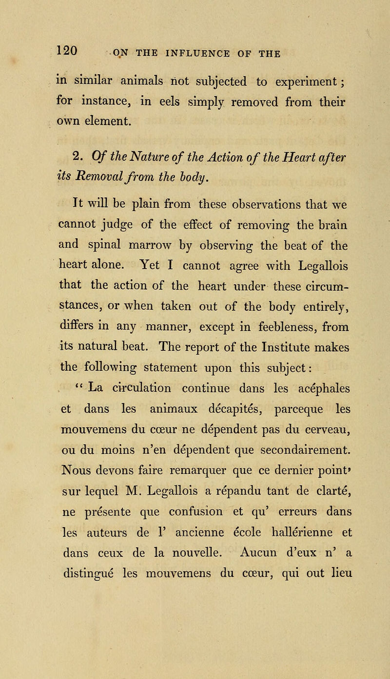 in similar animals not subjected to experiment; for instance, in eels simply removed from their own element. 2. Of the Nature of the Action of the Heart after its Removal from the body. It will be plain from these observations that we cannot judge of the effect of removing the brain and spinal marrow by observing the beat of the heart alone. Yet I cannot agree with Legallois that the action of the heart under these circum- stances, or when taken out of the body entirely, differs in any manner, except in feebleness, from its natural beat. The report of the Institute makes the following statement upon this subject:  La circulation continue dans les acephales et dans les animaux decapites, parceque les mouvemens du coeur ne dependent pas du cerveau, ou du moins n'en dependent que secondairement. Nous devons faire remarquer que ce dernier point* sur lequel M. Legallois a repandu tant de clarte, ne presente que confusion et qu' erreurs dans les auteurs de 1' ancienne ecole hallerienne et dans ceux de la nouvelle. Aucun d'eux n' a distingue les mouvemens du coeur, qui out lieu