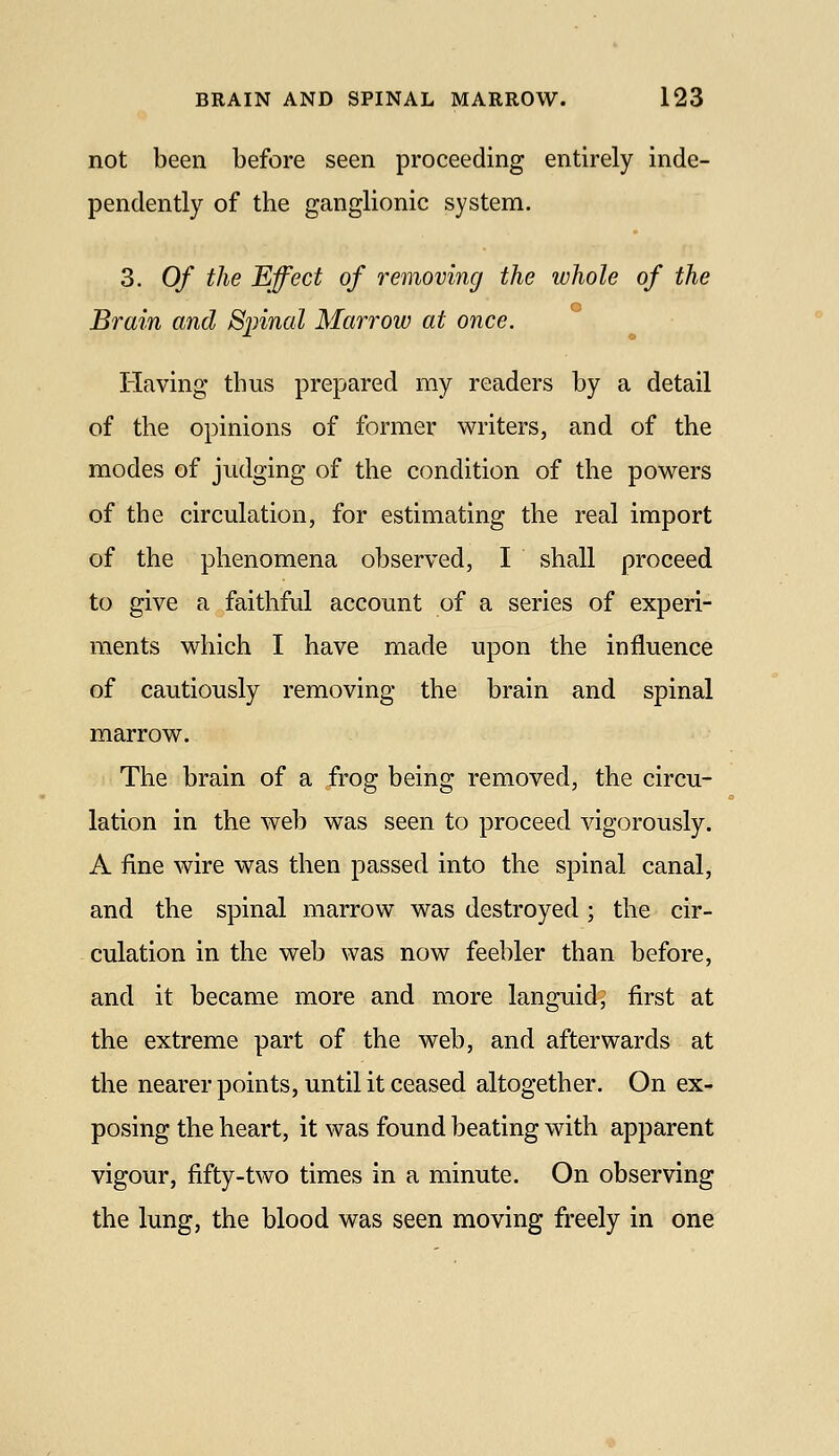 not been before seen proceeding entirely inde- pendently of the ganglionic system. 3. Of the Effect of removing the whole of the Brain and Sjnnal Marrow at once. Having thus prepared my readers by a detail of the opinions of former writers, and of the modes of judging of the condition of the powers of the circulation, for estimating the real import of the phenomena observed, I shall proceed to give a faithful account of a series of experi- ments which I have made upon the influence of cautiously removing the brain and spinal marrow. The brain of a frog being removed, the circu- lation in the web was seen to proceed vigorously. A fine wire was then passed into the spinal canal, and the spinal marrow was destroyed ; the cir- culation in the web was now feebler than before, and it became more and more languid; first at the extreme part of the web, and afterwards at the nearer points, until it ceased altogether. On ex- posing the heart, it was found beating with apparent vigour, fifty-two times in a minute. On observing the lung, the blood was seen moving freely in one