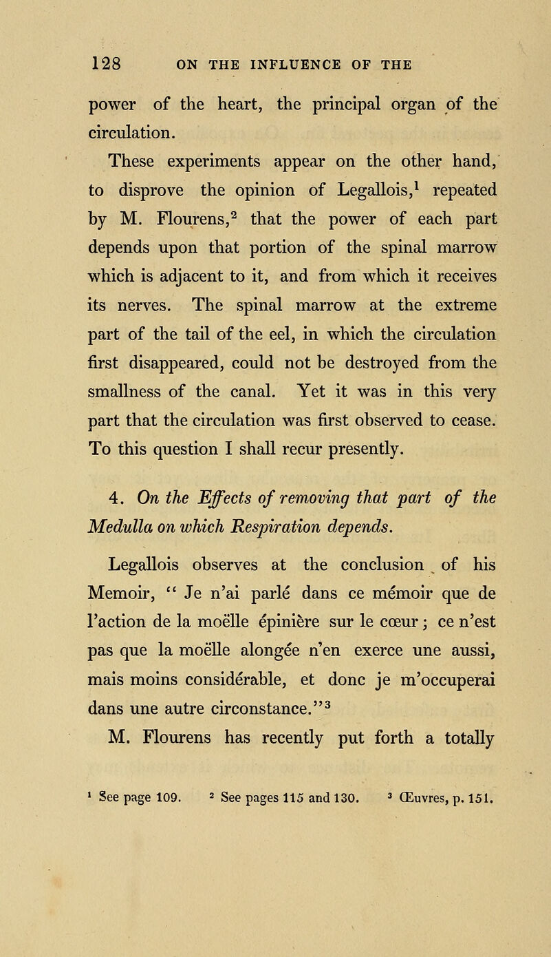 power of the heart, the principal organ of the circulation. These experiments appear on the other hand, to disprove the opinion of Legallois,^ repeated by M. Flourens,^ that the power of each part depends upon that portion of the spinal marrow which is adjacent to it, and from which it receives its nerves. The spinal marrow at the extreme part of the tail of the eel, in which the circulation first disappeared, could not be destroyed from the smallness of the canal. Yet it was in this very part that the circulation was first observed to cease. To this question I shall recur presently. 4. On the Effects of removing that part of the Medulla on which Respiration depends. Legallois observes at the conclusion of his Memoir,  Je n'ai parle dans ce memoir que de Taction de la moelle epiniere sur le cceur; ce n'est pas que la moelle alongee n'en exerce une aussi, mais moins considerable, et done je m'occuperai dans une autre circonstance.^ M. Flourens has recently put forth a totally » See page 109. * See pages 115 and 130. =» CEuvres, p. 151.