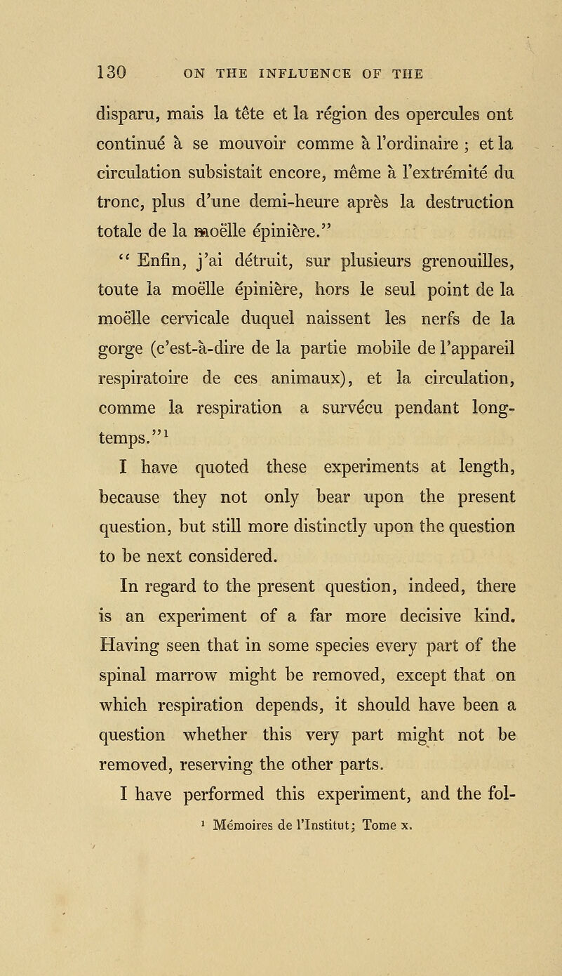 disparu, mais la t^te et la region des opercules ont continue a se mouvoir comme a I'ordinaire ; et la circulation subsistait encore, meme a I'extremite du tronc, plus d'une demi-heure apres la destruction totale de la moelle epiniere.  Enfin, j'ai detruit, sur plusieurs grenouilles, toute la moelle epiniere, hors le seul point de la moelle cervicale duquel naissent les nerfs de la gorge (c'est-a-dire de la partie mobile de I'appareil respiratoire de ces animaux), et la circulation, comme la respiration a survecu pendant long- temps.^ I have quoted these experiments at length, because they not only bear upon the present question, but still more distinctly upon the question to be next considered. In regard to the present question, indeed, there is an experiment of a far more decisive kind. Having seen that in some species every part of the spinal marrow might be removed, except that on vvrhich respiration depends, it should have been a question whether this very part might not be removed, reserving the other parts. I have performed this experiment, and the fol- ' Menioires de I'lnstitut: Tome x.