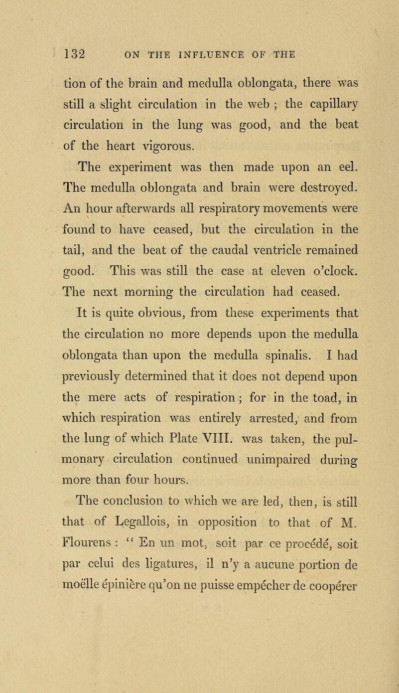 tion of the brain and medulla oblongata, there was still a slight circulation in the web ; the capillary circulation in the lung was good, and the beat of the heart vigorous. The experiment was then made upon an eel. The medulla oblongata and brain were destroyed. An hour afterwards all respiratory movements were found to have ceased, but the circulation in the tail, and the beat of the caudal ventricle remained good. This was still the case at eleven o'clock. The next morning the circulation had ceased. It is quite obvious, from these experiments that the circulation no more depends upon the medulla oblongata than upon the medulla spinalis. I had previously determined that it does not depend upon the mere acts of respiration; for in the toad, in which respiration was entirely arrested, and from the lung of which Plate VIII. was taken, the pul- monary circulation continued unimpaired during more than four hours. The conclusion to which we are led, then, is still that of Legallois, in opposition to that of M. Flourens :  En mi mot, soit par ce procede, soit par celui des ligatures, il n'y a aucune portion de moelle epiniere qu'on ne puisse empecher de cooperer