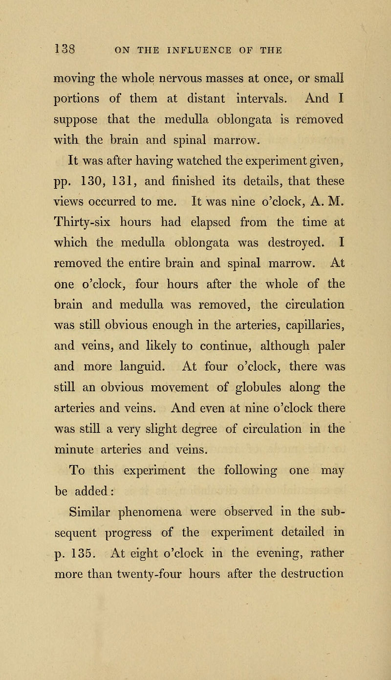 moving the whole nervous masses at once, or small portions of them at distant intervals. And I suppose that the medulla oblongata is removed witk the brain and spinal marrow. It was after having watched the experiment given, pp. 130, 131, and finished its details, that these views occurred to me. It was nine o'clock, A. M. Thirty-six hours had elapsed from the time at which the medulla oblongata was destroyed. I removed the entire brain and spinal marrow. At one o'clock, four hours after the whole of the brain and medulla was removed, the circulation was still obvious enough in the arteries, capillaries, and veins, and likely to continue, although paler and more languid. At four o'clock, there was still an obvious movement of globules along the arteries and veins. And even at nine o'clock there was still a very slight degree of circulation in the toinute arteries and veins. To this experiment the following one may be added: Similar phenomena were observed in the sub- sequent progress of the experiment detailed in p. 135. At eight o'clock in the evening, rather more than twenty-four hours after the destruction