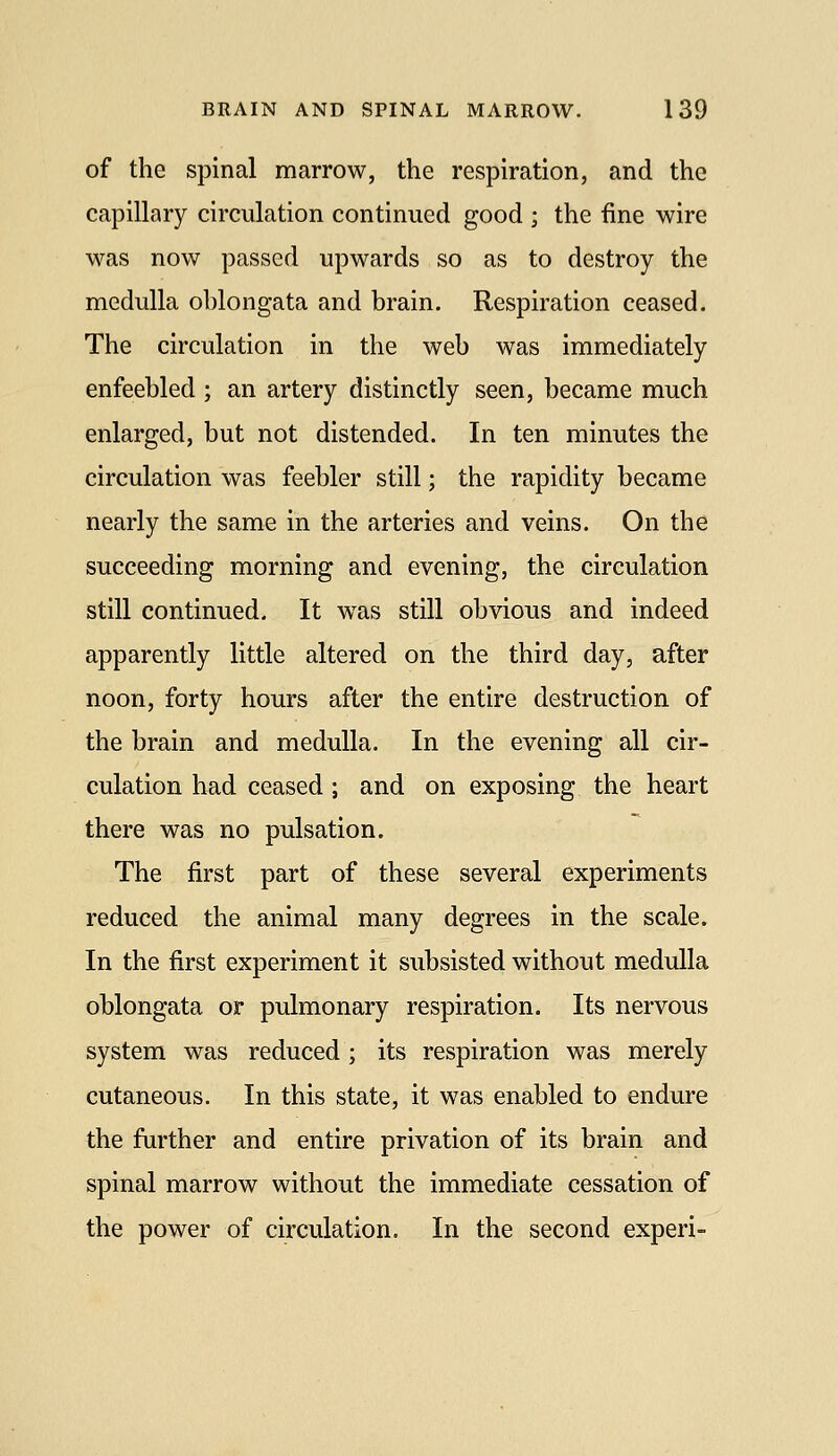 of the spinal marrow, the respiration, and the capillary circulation continued good ; the fine wire was now passed upwards so as to destroy the medulla ohlongata and brain. Respiration ceased. The circulation in the web was immediately enfeebled ; an artery distinctly seen, became much enlarged, but not distended. In ten minutes the circulation was feebler still; the rapidity became nearly the same in the arteries and veins. On the succeeding morning and evening, the circulation still continued. It w^as still obvious and indeed apparently little altered on the third day, after noon, forty hours after the entire destruction of the brain and medulla. In the evening all cir- culation had ceased ; and on exposing the heart there was no pulsation. The first part of these several experiments reduced the animal many degrees in the scale. In the first experiment it subsisted without medulla oblongata or pulmonary respiration. Its nervous system was reduced; its respiration was merely cutaneous. In this state, it was enabled to endure the further and entire privation of its brain and spinal marrow without the immediate cessation of the power of circulation. In the second experi-