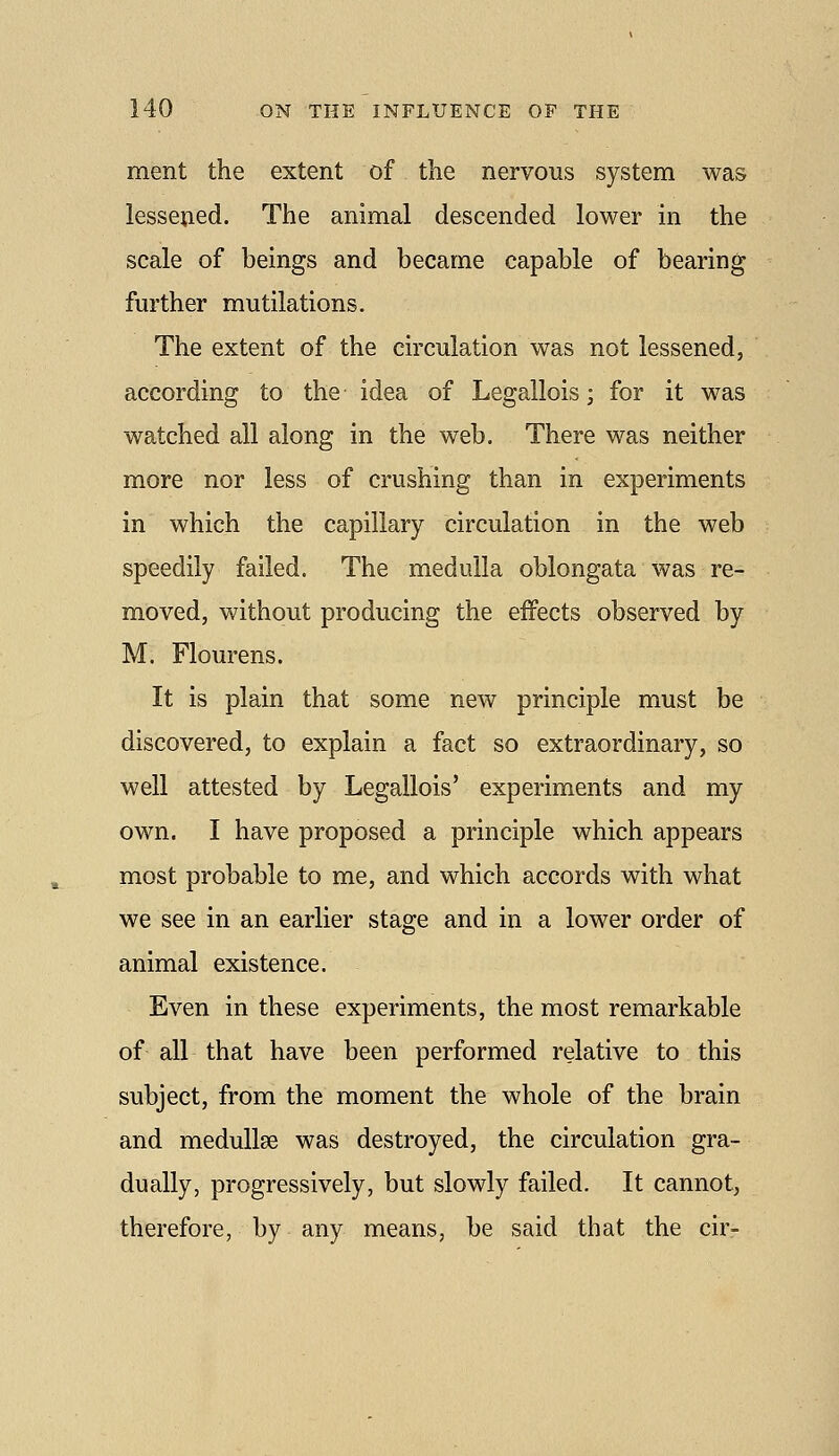 ment the extent of the nervous system was lessened. The animal descended lower in the scale of beings and became capable of bearing further mutilations. The extent of the circulation was not lessened, according to the idea of Legallois; for it was watched all along in the web. There was neither more nor less of crushing than in experiments in which the capillary circulation in the web speedily failed. The medulla oblongata was re- moved, without producing the effects observed by M. Flourens. It is plain that some new principle must be discovered, to explain a fact so extraordinary, so well attested by Legallois' experiments and my own. I have proposed a principle which appears most probable to me, and which accords with what we see in an earlier stage and in a lower order of animal existence. Even in these experiments, the most remarkable of all that have been performed relative to this subject, from the moment the whole of the brain and meduUse was destroyed, the circulation gra- dually, progressively, but slowly failed. It cannot, therefore, by any means, be said that the cir-