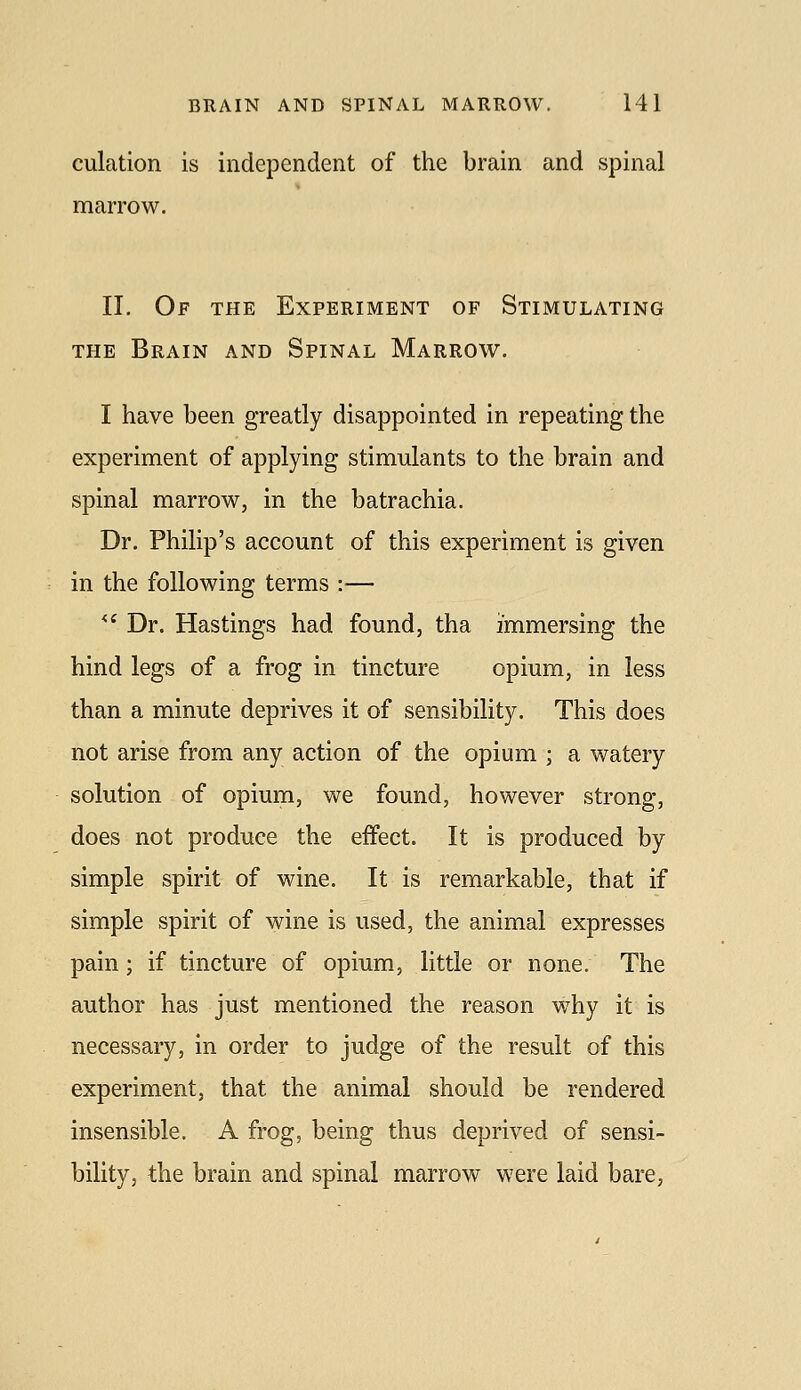 culation is independent of the brain and spinal marrow. II. Of the Experiment of Stimulating THE Brain and Spinal Marrow. I have been greatly disappointed in repeating the experiment of applying stimulants to the brain and spinal marrow, in the batrachia. Dr. Philip's account of this experiment is given in the following terms :■— '^ Dr. Hastings had found, tha immersing the hind legs of a frog in tincture opium, in less than a minute deprives it of sensibility. This does not arise from any action of the opium ; a watery solution of opium, we found, however strong, does not produce the effect. It is produced by simple spirit of wine. It is remarkable, that if simple spirit of wine is used, the animal expresses pain; if tincture of opium, little or none. The author has just mentioned the reason why it is necessary, in order to judge of the result of this experiment, that the animal should be rendered insensible. A frog, being thus deprived of sensi- bility, the brain and spinal marrow were laid bare,