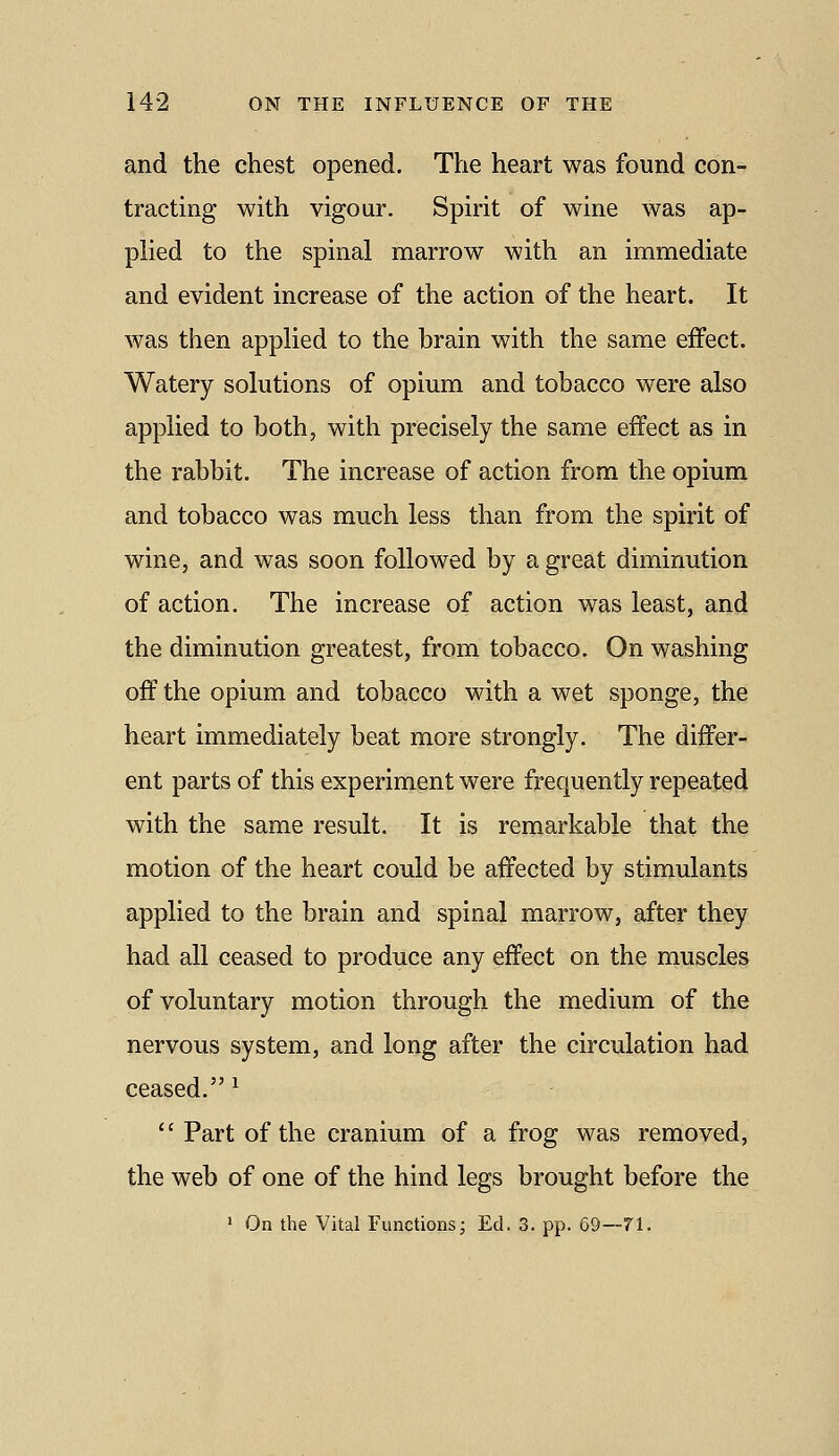 and the chest opened. The heart was found con- tracting with vigour. Spirit of wine was ap- pHed to the spinal marrow with an immediate and evident increase of the action of the heart. It was then applied to the brain with the same effect. Watery solutions of opium and tobacco were also applied to both, with precisely the same effect as in the rabbit. The increase of action from the opium and tobacco was much less than from the spirit of wine, and was soon followed by a great diminution of action. The increase of action was least, and the diminution greatest, from tobacco. On washing off the opium and tobacco with a wet sponge, the heart immediately beat more strongly. The differ- ent parts of this experiment were frequently repeated with the same result. It is remarkable that the motion of the heart could be affected by stimulants applied to the brain and spinal marrow, after they had all ceased to produce any effect on the muscles of voluntary motion through the medium of the nervous system, and long after the circulation had ceased.^  Part of the cranium of a frog was removed, the web of one of the hind legs brought before the  On the Vital Functions; Ed. 3. pp. 69—71.