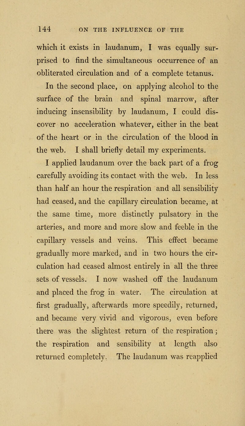 which it exists in laudanum, I was equally sur- prised to find the simultaneous occurrence of an obliterated circulation and of a complete tetanus. In the second place, on applying alcohol to the surface of the brain and spinal marrow, after inducing insensibility by laudanum, I could dis- cover no acceleration whatever, either in the beat of the heart or in the circulation of the blood in the web. I shall briefly detail my experiments. I applied laudanum over the back part of a frog carefully avoiding its contact with the web. In less than half an hour the respiration and all sensibility had ceased, and the capillary circulation became, at the same time, more distinctly pulsatory in the arteries, and more and more slow and feeble in the capillary vessels and veins. This effect became gradually more marked, and in tv^o hours the cir- culation had ceased almost entirely in all the three sets of vessels. I now washed off the laudanum and placed the frog in water. The circulation at first gradually, afterwards more speedily, returned, and became very vivid and vigorous, even before there was the slightest return of the respiration; the respiration and sensibility at length also returned completely. The laudanum was reapplied