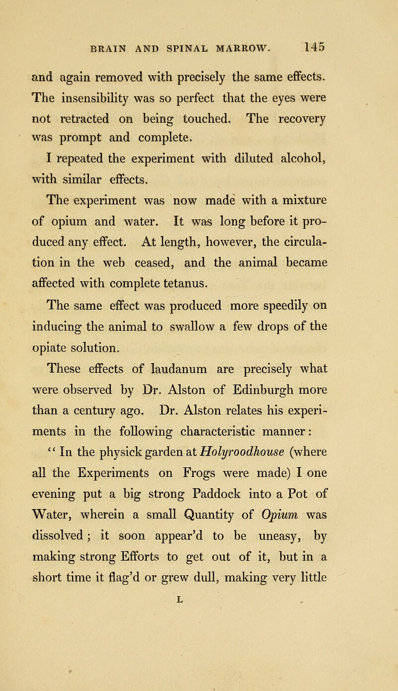 and again removed with precisely the same effects. The insensibility was so perfect that the eyes were not retracted on being touched. The recovery was prompt and complete. I repeated the experiment with diluted alcohol, with similar effects. The experiment was now made with a mixture of opium and water. It was long before it pro- duced any effect. At length, however, the circula- tion in the web ceased, and the animal became affected with complete tetanus. The same effect was produced more speedily on inducing the animal to swallow a few drops of the opiate solution. These effects of laudanum are precisely what were observed by Dr. Alston of Edinburgh more than a century ago. Dr. Alston relates his experi- ments in the following characteristic manner:  In the -physickgaiden Sit Holyroodhouse (where all the Experiments on Frogs were made) I one evening put a big strong Paddock into a Pot of Water, wherein a small Quantity of Opium was dissolved; it soon appear'd to be uneasy, by making strong Efforts to get out of it, but in a short time it flag'd or grew dull, making very little L